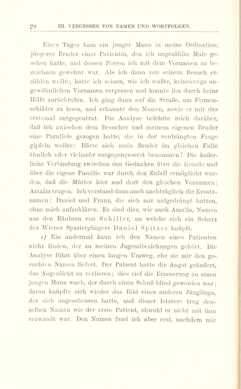 Eines Tages kam ein junger Mann in meine Ordination, jüngerer Bruder einer Patientin, den ich ungezählte Male ge¬ sehen hatte, und dessen Person ich mit dem Vornamen zu be¬ zeichnen gewohnt war. Als ich dann von seinem Besuch er¬ zählen wollte, hatte ich seinen, wie ich wußte, keineswegs un¬ gewöhnlichen Vornamen vergessen und konnte ihn durch keine Hilfe zurückrufen. Ich ging dann auf die Straße, um Firmen¬ schilder zu lesen, und erkannte den Namen, sowie er mir das erstemal entgegentrat. Hie Analyse belehrte mich darüber, daß ich zwischen dem Besucher und meinem eigenen Bruder eine Parallele gezogen hatte, die in der verdrängten Frage gipfeln wollte: Plätte sich mein Bruder im gleichen Falle ähnlich oder vielmehr entgegengesetzt benommen? Die äußer¬ liche Verbindung zwischen den Gedanken über die fremde und über die eigene Familie war durch den Zufall ermöglicht wor¬ den, daß die Mütter hier und dort den gleichen Vornamen: Amalia tragen. Ich verstand dann,auch nachträglich die Ersatz¬ namen : Daniel und Franz, die sich mir aufgedrängt hatten, ohne mich aufzuklären. Es sind dies, wie auch Amalia, Namen aus den Räubern von Schiller, an welche sich ein Scherz des Wiener Spaziergängers Daniel Spitzer knüpft. c) Ein andermal kann ich den Namen eines Patienten nicht finden, der zu meinen Jugendbeziehungen gehört. Die Analyse führt über einen langen Umweg, ehe sie mir den ge¬ suchten Namen liefert. Der Patient hatte die Angst geäußert, das Augenlicht zu verlieren; dies rief die Erinnerung an einen jungen Mann wach, der durch einen Schuß blind geworden war; daran knüpfte sich wieder das Bild eines anderen Jünglings, der sich angeschossen hatte, und dieser letztere trug den¬ selben Namen wie der erste Patient, obwohl er nicht mit ihm verwandt war. Den Namen fand ich aber erst, nachdem mir