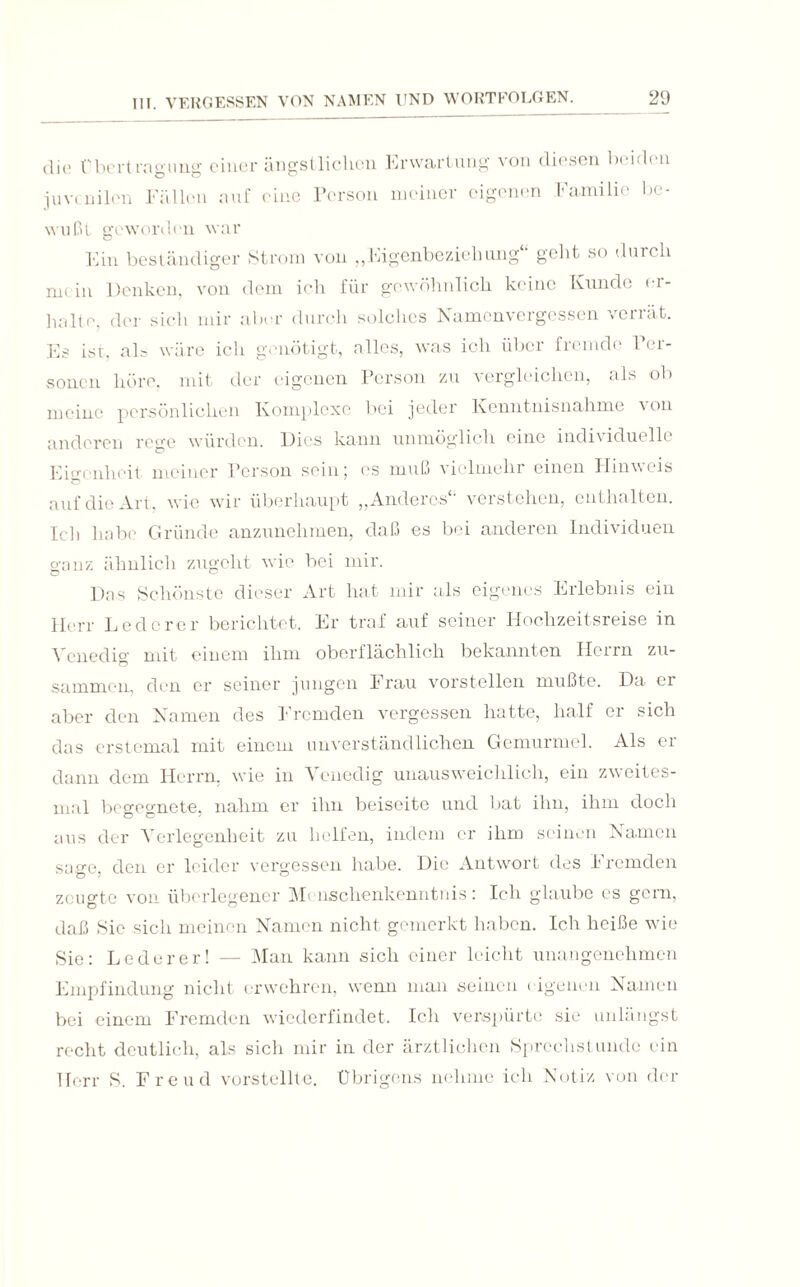 die Übertragung einer ängstlichen Erwartung von diesen beiden juvenilen Fällen auf eine Person meiner eigenen Familie be¬ wußt geworden war Ein beständiger Strom von „Eigenbeziehung“ geht so durch mein Denken, von dem ich für gewöhnlich keine Kunde er¬ halte, der sich mir aber durch solches Namenvergessen verrät. Es ist, als wäre ich genötigt, alles, was ich über fremde Per¬ sonen höre, mit der eigenen Person zu vergleichen, als ob meine persönlichen Komplexe bei jeder Kenntnisnahme von anderen rege würden. Dies kann unmöglich eine individuelle Eigenheit meiner Person sein; es muß vielmehr einen Hinweis auf die Art, wie wir überhaupt „Anderes“ verstehen, enthalten. Ich habe Gründe anzunehmen, daß es bei anderen Individuen ganz ähnlich zugeht wie bei mir. Das Schönste dieser Art hat mir als eigenes Erlebnis ein Herr Lederer berichtet. Er traf auf seiner Hochzeitsreise in Venedig mit einem ihm oberflächlich bekannten Herrn zu¬ sammen, den er seiner jungen Frau vorstellen mußte. Da er aber den Namen des Fremden vergessen hatte, half er sich das erstemal mit einem unverständlichen Gemurmel. Als er dann dem Herrn, wie in Venedig unausweichlich, ein zweites- mal begegnete, nahm er ihn beiseite und bat ihn, ihm doch aus der Verlegenheit zu helfen, indem er ihm seinen Namen sage, den er leider vergessen habe. Die Antwort des Fremden zeugte von überlegener Menschenkenntnis: Ich glaube es gern, daß Sie sich meinen Namen nicht gemerkt haben. Ich heiße wie Sie: Lederer! — Man kann sich einer leicht unangenehmen Empfindung nicht erwehren, wenn man seinen < igeneii Namen bei einem Fremden wiederfindet. Ich verspürte sie unlängst recht deutlich, als sich mir in der ärztlichen Sprechstunde ein Herr S. Freud vorstellte. Übrigens nehme ich Notiz von der