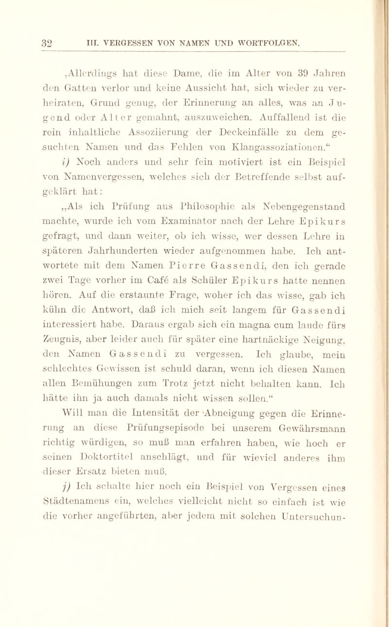 ,Allerdings hat diese Dame, die im Alter von 39 Jahren den Gatten verlor und keine Aussicht hat, sich wieder zu ver¬ heiraten, Grund genug, der Erinnerung an alles, was an J u- gend oder Alter gemahnt, auszuweichen. Auffallend ist die rein inhaltliche Assoziierung der Deckeinfälle zu dem ge¬ suchten Namen und das Fehlen von Klangassoziationen.“ i) Noch anders und sehr fein motiviert ist ein Beispiel von Namenvergessen, welches sich der Betreffende selbst auf¬ geklärt hat: „Als ich Prüfung ans Philosophie als Nebengegenstand machte, wurde ich vom Examinator nach der Lehre Epikurs gefragt, und dann weiter, ob ich wisse, wer dessen Lehre in späteren Jahrhunderten wieder aufgenommen habe. Ich ant¬ wortete mit dem Namen Pierre Gassendi, den ich gerade zwei Tage vorher im Cafe als Schüler Epikurs hatte nennen hören. Auf die erstaunte Frage, woher ich das wisse, gab ich kühn die Antwort, daß ich mich seit langem für Gassendi interessiert habe. Daraus ergab sich ein magna cum laude fürs Zeugnis, aber leider auch für später eine hartnäckige Neigung, den Namen Gassendi zu vergessen. Ich glaube, mein schlechtes Gewissen ist schuld daran, wenn ich diesen Namen allen Bemühungen zum Trotz jetzt nicht behalten kann. Ich hätte ihn ja auch damals nicht wissen sollen.“ Will man die Intensität der -Abneigung gegen die Erinne¬ rung an diese Prüfungsepisode bei unserem Gewährsmann richtig würdigen, so muß man erfahren haben, wie hoch ei¬ sernen Doktortitel anschlägt, und für wieviel anderes ihm dieser Ersatz bieten muß. j) Ich schalte hier noch ein Beispiel von Vergessen eines Städtenamens ein, welches vielleicht nicht so einfach ist wie die vorher angeführten, aber jedem mit solchen Untersuchun-