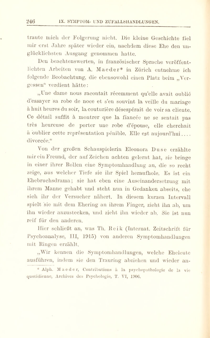 traute mich der Folgerung nicht, Die kleine Geschichte fiel mir erst Jahre später wieder ein, nachdem diese Ehe den un¬ glücklichsten Ausgang genommen hatte. Den beachtenswerten, in französischer Sprache veröffent¬ lichten Arbeiten von A. Mae der* in Zürich entnehme ich folgende Beobachtung, die ebensowohl einen Platz beim „Ver¬ gessen“* verdient hätte: „Une dame nous racontait recemment qu’elle avait oublie d essayer sa rohe de noce et s’en souvint la veille du maxiage ä huit heures du soir, lacouturiere desesperait de voirsa diente. Ce detail suffit ä montrer que la fiancee ne se sentait pas tres lieureuse de porter une robe d’epouse, eile cherchait ä dublier cette representation penible. Elle est aujourd’hui divorcee.““ Von der großen Schauspielerin Eleonora Düse erzählte mir ein Freund, der auf Zeichen achten gelernt hat, sie bringe in einer ihrer Bollen eine Symptomhandlung an, die so recht zeige, aus welcher Tiefe sie ihr Spiel heraufhole. Es ist ein Ehebruchsdrama; sie hat eben eine Auseinandersetzung mit ihrem Manne gehabt und steht nun in Gedanken abseits, ehe sich ihr der Versucher nähert. In diesem kurzen Intervall spielt sie mit dem Ehering an ihrem Finger, zieht ihn ab, um ihn wieder anzustecken, und zieht ihn wieder ab. Sie ist nun reif für den anderen. liier schließt an, was Th. Beik (Internat. Zeitschrift für Psychoanalyse, III, 1015) von anderen Symptomhandlungen mit Bingen erzählt. „Wir kennen die Symptomhandlungen, welche Eheleute ausführen, indem sie den Trauring abziehen und wieder an- * Alph. Mae der, Contributions ä la psychopathologie de la vic quotidienne, Arcliives des Psychologie, T. VI, 190(5.