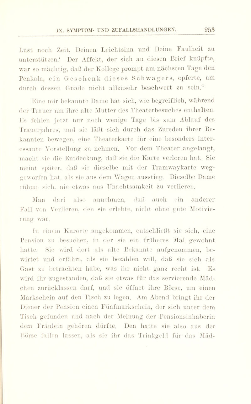 Lust noch Zeit, Deinen Leichtsinn und Deine Faulheit zu unterstützen.1 Der Affekt, der sich an diesen Brief knüpfte, war so mächtig, daß der Kollege prompt am nächsten Tage den Penkala, ein Geschenk dieses Schwagers, opferte, um durch dessen Gnade nicht allzusehr beschwert zu sein.“' Eine mir bekannte Dame hat sich, wie begreiflich, während der Trauer um ihre alte Mutter des Theaterbesuches enthalten. Es fehlen jetzt nur noch wenige Tage bis zum Ablauf des Trauerjahres, und sie. läßt sich durch das Zureden ihrer Be¬ kannten bewegen, eine Theaterkarte für eine besonders inter¬ essante Vorstellung zu nehmen. Vor dem Theater angelangt, macht sie die Entdeckung, daß sie die Karte verloren hat. Sie meint später, daß sie dieselbe mit der Tramwaykarte weg- geworfen hat. als sie aus dem Wagen ausstieg. Dieselbe Dame rühmt sieh, nie etwas aus Unachtsamkeit zu verlieren. Man darf also annehmen, daß auch ein anderer Fall von Verlieren, den sie erlebte, nicht ohne gute Motivie¬ rung war. In einem Kurorte angekommen, entschließt sic sieh, eine Pension zu besuchen, in der sie ein früheres Mal gewohnt hatte. Sie wird dort als alte Bekannte aufgenommen, be¬ wirtet und erfährt, als sie bezahlen will, daß sie sich als Gast zu betrachten habe, was ihr nicht ganz recht ist. Es wird ihr zugestanden, daß sie etwas für das servierende Mäd¬ chen zurücklasscn darf, und sie öffnet ihre Börse, um einen Markschein auf den Tisch zu legen. Am Abend bringt ihr der Diener der Pension einen Fünfmarkschein, der sich unter dem Tisch gefunden und nach der Meinung der Pensionsinhaberin dem Fräulein gehören dürfte. Den hatte sie also aus der Börse fallen lassen, als sie ihr das Trinkgeld für das Mäd-