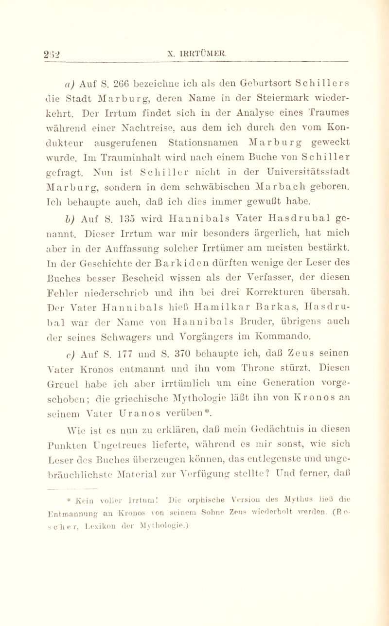 a) Auf S. 2GG bezeichne ich als den Geburtsort Schillers die Stadt Marburg, deren Name in der Steiermark wieder¬ kehrt. Der Irrtum findet sich in der Analyse eines Traumes während einer Nachtreise, aus dem ich durch den vom Kon¬ dukteur ansgerufenen Stationsnamen Marburg geweckt wurde. Im Trauminhalt wird nach einem Buche von Schiller gefragt. Nun ist Schiller nicht in der Universitätsstadt Marburg, sondern in dem schwäbischen Marbach geboren. Ich behaupte auch, daß ich dies immer gewußt habe. b) Auf S. 135 wird Hannibals Vater Ilasdrubal ge¬ nannt. Dieser Irrtum war mir besonders ärgerlich, hat mich aber in der Auffassung solcher Irrtümer am meisten bestärkt. In der Geschichte der Barkiden dürften wenige der Leser des Buches besser Bescheid wissen als der Verfasser, der diesen Fehler niederschrieb und ihn bei drei Korrekturen übersah. Der Vater Hannibals hieß Hamilkar Barkas, Ilasdru¬ bal war der Name von Hannibals Bruder, übrigens auch der seines Schwagers und Vorgängers im Kommando. c) Auf S. 177 und S. 370 behaupte ich, daß Zeus seinen Vater Kronos entmannt und ihn vom Throne stürzt. Diesen Greuel habe ich aber irrtümlich um eine Generation vorge¬ schoben; die griechische Mythologie läßt ihn von Kronos an seinem Vater Uranos verüben*. Wie ist cs nun zu erklären, daß mein Gedächtnis in diesen Punkten Ungetreues lieferte, während cs mir sonst, wie sich Leser des Buches überzeugen können, das entlegenste und unge¬ bräuchlichste Material zur Verfügung stellte? Und ferner, daß * Krin voller Irrtum! Die orphische Versiou des Mythus ließ die Entmannung an Kronos von seinem Sohne Zens wiederholt werden. (Ro¬ scher, Lexikon der Mythologie.)