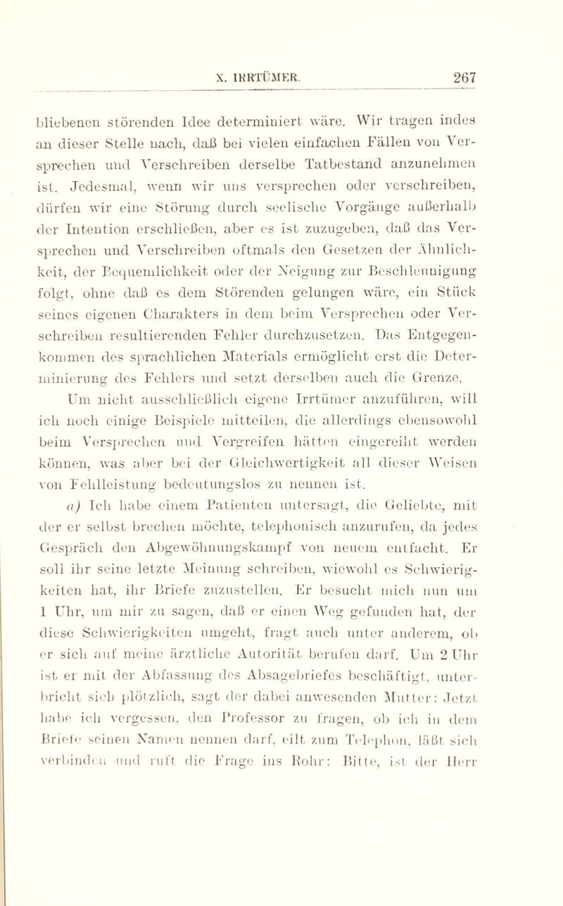 bliebenen störenden Idee determiniert wäre. Wir tragen indes an dieser Stelle nach, daß bei vielen einfachen Fällen von Ver¬ sprechen und Verschreiben derselbe Tatbestand anzunehmen ist. Jedesmal, wenn wir uns versprechen oder verschreiben, dürfen wir eine Störung durch seelische Vorgänge außerhalb der Intention erschließen, aber es ist. zuzugeben, daß das Ver¬ sprechen und Verschreiben oftmals den Gesetzen der Ähnlich¬ keit, der Bequemlichkeit oder der Neigung zur Beschleunigung folgt, ohne daß cs dem Störenden gelungen wäre, ein Stück seines eigenen Charakters in dem beim Versprechen oder Ver¬ schreiben resultierenden Fehler durchzusetzen. Das Entgegen¬ kommen des sprachlichen Materials ermöglicht erst die Deter- minierung des Fehlers und setzt derselben auch die Grenze. Um nicht ausschließlich eigene Irrtümer anzuführen, will ich noch einige Beispiele mitteilen, die allerdings ebensowohl beim Versprechen und Vergreifen hätten eingereiht werden können, was aber bei der Gleichwertigkeit all dieser Weisen von Fehlleistung bedeutungslos zu nennen ist. a) Ich habe einem Patienten untersagt, die Geliebte, mit der er selbst brechen möchte, telephonisch anzurufen, da jedes Gespräch den Abgewöhnungskampf von neuem entfacht. Er soll ihr seine letzte Meinung schreiben, wiewohl es Schwierig¬ keiten hat, ihr Briefe zuzustellen. Er besucht mich nun um 1 Uhr, um mir zu sagen, daß er einen Weg gefunden hat, der diese Schwierigkeiten umgeht, fragt auch unter anderem, ob er sich auf meine ärztliche Autorität berufen darf. Um 2 Uhr ist er mit der Abfassung des Absagebriefes beschäftigt, unter¬ bricht sieh plötzlich, sagt der dabei anwesenden Mutter: Jetzt habe ich vergessen, den Professor zu fragen, ob ich in dem Briefe seinen Namen nennen darf, eilt zum Telephon, läßt sich verbind! n und ruft die Frage ins Rohr: Bitte, ist der Herr