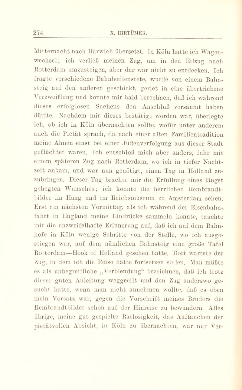 Mitternacht nach Ilarwich übersetzt. In Köln hatte ich Wagen¬ wechsel; ich verließ meinen Zug, um in den Eilzug nach Rotterdam umzusteigen, aber der war nicht zu entdecken. Ich fragte verschiedene Bahnbedienstete, wurde von einem Bahn¬ steig auf den anderen geschickt, geriet in eine übertriebene Verzweiflung und konnte mir bald berechnen, daß ich während dieses erfolglosen Sucliens den Anschluß versäumt haben dürfte. Nachdem mir dieses bestätigt worden war, überlegte ich, ob ich in Köln übernachten sollte, wofür unter anderem auch die Pietät sprach, da nach einer alten Familientradition meine Ahnen einst bei einer Judenverfolgung aus dieser Stadt geflüchtet waren. Ich entschloß mich aber anders, fuhr mit einem späteren Zug nach Rotterdam, wo ich in tiefer Nacht¬ zeit ankam, und war nun genötigt, einen Tag in Holland zu¬ zubringen. Dieser Tag brachte mir die Erfüllung eines längst gehegten Wunsches; ich konnte die herrlichen Rcmbrandt- bildcr im Haag und im Reichsmuseum zu Amsterdam sehen. Erst am nächsten Vormittag, als ich während der Eisenbahn¬ fahrt in England meine Eindrücke sammeln konnte, tauchte mir die unzweifelhafte Erinnerung auf, daß ich auf dem Bahn¬ hofe in Köln wenige Schritte von der Stelle, wo ich ausge¬ stiegen war, auf dem nämlichen Bahnsteig eine große Tafel Rotterdam—llook of Holland gesehen hatte. Dort wartete der Zug, in dem ich die Reise hätte fortsetzen sollen. Man müßte cs als unbegreifliche ,,Verblendung“ bezeichnen, daß ich trotz dieser guten Anleitung weggeeilt und den Zug anderswo ge¬ sucht hatte, wenn man nicht annehmen wollte, daß cs eben mein Vorsatz war, gegen die Vorschrift meines Bruders die Rembrandtbilder schon auf der Hinreise zu bewundern. Alles übrige, meine gut gespielte Ratlosigkeit, das Auftauchen der pietätvollen Absicht, in Köln zu übernachten, war nur Ver-