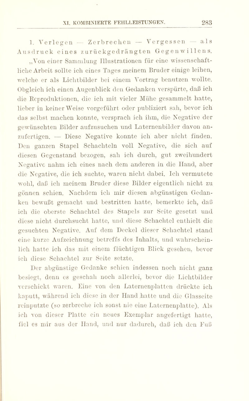 1. Verlogen Zerbrechen — Vergessen als Ausdruck eines zurückgedrängten Gegen willens. ,,Von einer Sammlung Illustrationen für eine wissenschaft¬ liche Arbeit sollte ich eines Tages meinem Bruder einige leihen, welche er als Lichtbilder bei einem A'ortrag benutzen wollte. Obgleich ich einen Augenblick den Gedanken verspürte, daß ich die Reproduktionen, die ich mit vieler Mühe gesammelt hatte, lieber in keiner Weise vorgeführt oder publiziert sah, bevor ich das selbst machen konnte, versprach ich ihm, die Negative der gewünschten Bilder aufzusuchen und Laternenbilder davon an¬ zufertigen. — Diese Negative konnte ich aber nicht finden. Den ganzen Stapel Schachteln voll Negative, die sich auf diesen Gegenstand bezogen, sah ich durch, gut zweihundert Negative nahm ich eines nach dem anderen in die Iland, aber die Negative, die ich suchte, waren nicht dabei. Ich vermutete wohl, daß ich meinem Bruder diese Bilder eigentlich nicht zu gönnen schien. Nachdem ich mir diesen abgünstigen Gedan¬ ken bewußt gemacht und bestritten hatte, bemerkte ich, daß ich die oberste Schachtel des Stapels zur Seite gesetzt und diese nicht durchsucht hatte, und diese Schachtel enthielt die gesuchten Negative. Auf dem Deckel dieser Schachtel stand eine kurze Aufzeichnung betreffs des Inhalts, und wahrschein¬ lich hatte ich das mit einem flüchtigen Blick gesehen, bevor ich diese Schachtel zur Seite setzte. Der abgünstige Gedanke schien indessen noch nicht ganz besiegt, denn es geschah noch allerlei, bevor die Lichtbilder verschickt waren. Eine von den Laternenplatten drückte ich kaputt, während ich diese in der Hand hatte und die Glasseite reinputzte (so zerbreche ich sonst nie eine Laternenplatte). Als ich von dieser Platte ein neues Exemplar angefertigt hatte, fiel es mir aus der Hand, und nur dadurch, daß ich den Fuß