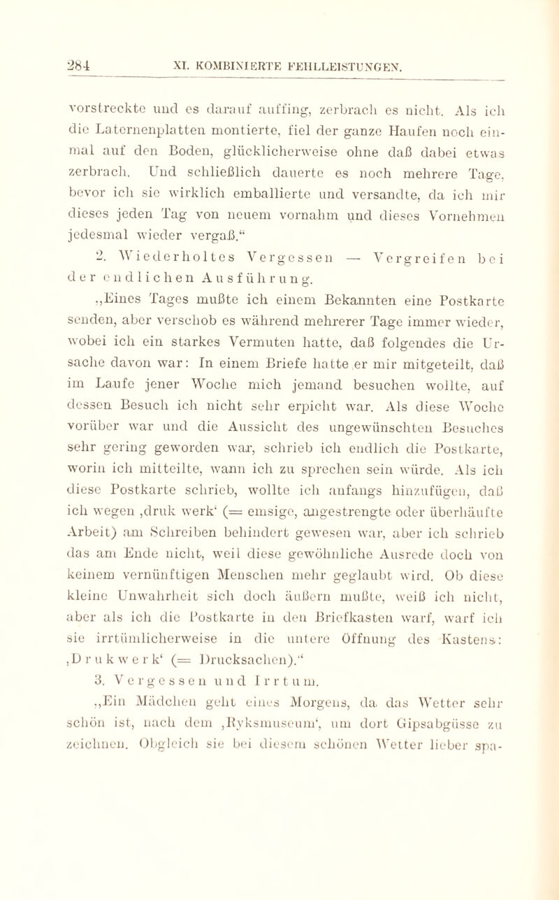 vorstreckte und es darauf auffing, zerbracli es nicht. Als ich die La.ternenplatten montierte, fiel der ganze Haufen noch ein¬ mal auf den Boden, glücklicherweise ohne daß dabei etwas zerbrach. Und schließlich dauerte es noch mehrere Tage, bevor ich sic wirklich emballiertc und versandte, da ich mir dieses jeden Tag von neuem vernahm und dieses Vornehmen jedesmal wieder vergaß.“ 2. A\ iederholtes Vergessen — Vergreifen b e i der endlichen Ausführung; ,,Eines Tages mußte ich einem Bekannten eine Postkarte senden, aber verschob es während mehrerer Tage immer wieder, wobei ich ein starkes Vermuten hatte, daß folgendes die Ur¬ sache davon war: In einem Briefe hatte er mir mitgeteilt, daß im Laufe jener Woche mich jemand besuchen wollte, auf dessen Besuch ich nicht sehr erpicht war. Als diese Woche vorüber war und die Aussicht des ungewünschten Besuches sehr gering geworden war, schrieb ich endlich die Postkarte, worin ich mitteilte, wann ich zu sprechen sein würde. Als ich diese Postkarte schrieb, wollte ich anfangs hinzufügen, daß ich wegen ,druk werk1 (= emsige, angestrengte oder überhäufte Arbeit) am Schreiben behindert gewesen war, aber ich schrieb das am Ende nicht, weil diese gewöhnliche Ausrede doch von keinem vernünftigen Menschen mehr geglaubt wird. Ob diese kleine Unwahrheit sich doch äußern mußte, weiß ich nicht, aber als ich die Postkarte in den Briefkasten warf, warf ich sie irrtümlicherweise in die untere Öffnung des Kastens: ,Drukwerk‘ (= Drucksachen).“ 3. Vergessen und I r r t u m. ,,Ein Mädchen geht eines Morgens, da, das Wetter sehr schön ist, nach dem ,Ryksmuseum‘, um dort Gipsabgüsse zu zeichnen. Obgleich sie bei diesem schönen Wetter lieber spa-