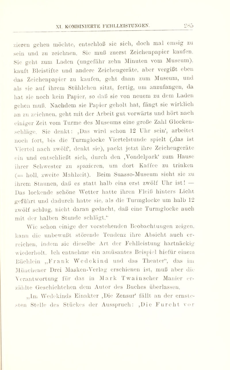 zieren gehen möchte, entschloß sie sich, doch mal emsig zu sein und zu zeichnen. Sie muß zuerst Zeichenpapier kaufen. Sic geht zum Laden (ungefähr zehn Minuten vom Museum), kauft Bleistifte und andere Zeichengeräte, aber vergißt eben das Zeichenpapier zu kaufen, geht dann zum Museum, und als sie auf ihrem Stühlchen sitzt, fertig, um anzufangen, da hat sie noch kein Papier, so daß sie von neuem zu dem Laden gehen muß. Nachdem sie Papier geholt hat, fängt sie wirklich an zu zeichnen, geht mit der Arbeit gut vorwärts und hört nach einiger Zeit vom Turme des Museums eine große Zahl Glocken¬ schläge. Sie denkt: ,Das wird schon 12 Uhr sein1, arbeitet noch fort, bis die Turmglocke Viertelstunde spielt (,das ist Viertel nach zwölf, denkt sie), packt jetzt ihre Zeichengeräte ■ein und entschließt sich, durch den ,Vondelpark‘ zum Hause ihrer Schwester zu spazieren, um dort Kaffee zu trinken (= holl, zweite Mahlzeit). Beim Suasso-Museum sieht sie zu ihrem Staunen, daß cs statt halb eins erst zwölf Uhr ist! — Das lockende schöne Wetter hatte ihren Fleiß hinters Licht geführt und dadurch hatte sie, als die Turmglocke um halb 12 zwölf schlug, nicht daran gedacht, daß eine Turmglocke auch mit der halben Stunde schlägt.*' Wie schon einige der vorstehenden Beobachtungen zeigen, kann die unbewußt störende Tendenz ihre Absicht auch er¬ reichen, indem sie dieselbe Art der Fehlleistung hartnäckig- wiederholt, Ich entnehme ein amüsantes Beispiel hiefiir einem Büchlein „Frank Wedekind und das Theater') das im Münchener Drei Masken-Verlag erschienen ist, muß aber die Verantwortung für das in Mark Twain scher Manier er¬ zählte Geschichtclien dem Autor des Buches überlassen. „Im Wedekinds Einakter ,Die Zensur* fällt an der ernste¬ sten Stelle des Stückes der Ausspruch: (Die Furcht vor