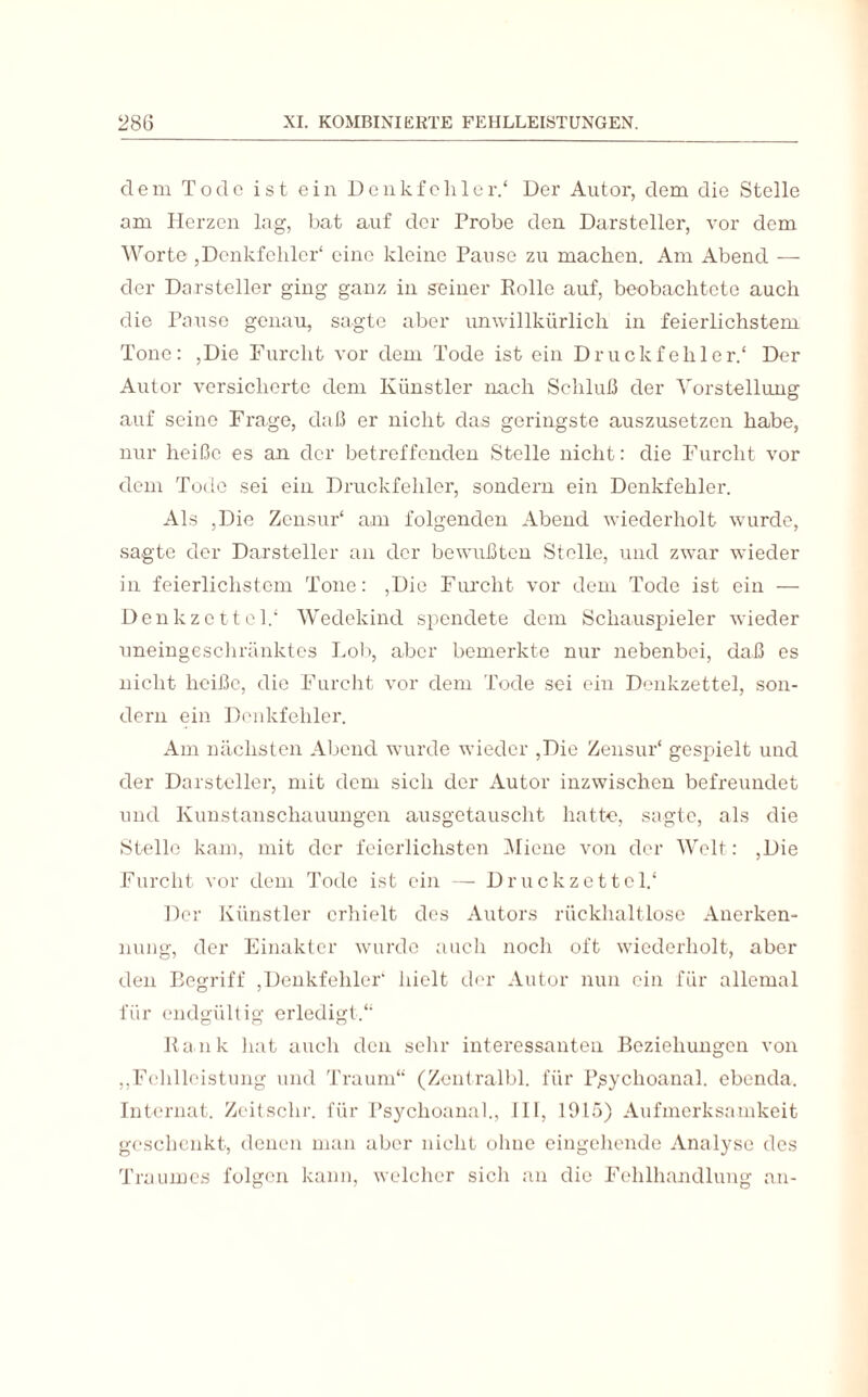 dem Tode ist ein Denkfehler.' Der Autor, dem die Stelle am Herzen lag, bat auf der Probe den Darsteller, vor dem Worte ,Denkfehler* eine kleine Pause zu machen. Am Abend — der Darsteller ging ganz in seiner Rolle auf, beobachtete auch die Pause genau, sagte aber unwillkürlich in feierlichstem Tone: ,Die Furcht vor dem Tode ist ein Druckfehler.* Der Autor versicherte dem Künstler nach Schluß der Vorstellung auf seine Frage, daß er nicht das geringste auszusetzen habe, nur heiße es an der betreffenden Stelle nicht: die Furcht vor dem Tode sei ein Druckfehler, sondern ein Denkfehler. Als ,Die Zensur* am folgenden Abend wiederholt wurde, sagte der Darsteller an der bewußten Stelle, und zwar wieder in feierlichstem Tone: ,Die Furcht vor dem Tode ist ein — Denkzettel.* Wedekind spendete dem Schauspieler wieder uneingeschränktes Lob, aber bemerkte nur nebenbei, daß es nicht heiße, die Furcht vor dem Tode sei ein Denkzettel, son¬ dern ein Denkfehler. Am nächsten Abend wurde wieder ,Die Zensur* gespielt und der Darsteller, mit dem sich der Autor inzwischen befreundet und Kunstanschauungen ausgetauscht hatte, sagte, als die Stelle kam, mit der feierlichsten Miene von der Welt: ,Die Furcht vor dem Tode ist ein — Druckzettol.* Der Künstler erhielt des Autors rückhaltlose Anerken¬ nung, der Einakter wurde auch noch oft wiederholt, aber den Begriff ,Denkfehler* hielt der Autor nun ein für allemal für endgültig erledigt.** Ilank hat auch den sehr interessanten Beziehungen von ,,Fehlleistung und Traum“ (Zentralbl. für Pßychoanal. ebenda. Internat. Zeitsclir. für Psychoanah, III, 1915) Aufmerksamkeit geschenkt, denen man aber nicht ohne eingehende Analyse des Traumes folgen kann, welcher sich an die Fehlhandlung an-