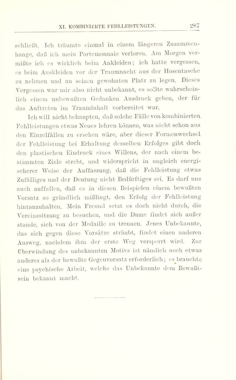 schließt. Ich träumte einmal in einem längeren Zusammen¬ hänge, daß ich mein Portemonnaie verloren. Am Morgen ver¬ mißte ich es wirklich beim Ankleiden; ich hatte vergessen, es beim Auskleiden vor der Traumnacht aus der Hosentasche zu nehmen und an seinen gewohnten Platz zu legen. Dieses Vergessen war mir also nicht unbekannt, cs sollte wahrschein¬ lich einem unbewußten Gedanken Ausdruck geben, der für das Auftreten im Trauminhalt vorbereitet war. Ich will nicht behaupten, daß solche Fälle von kombinierten. Fehlleistungen etwas Neues lehren können, was nicht schon aus den Einzelfällen zu ersehen wäre, aber dieser Formenwechsel der Fehlleistung bei Erhaltung desselben Erfolges gibt doch den plastischen Eindruck eines Willens, der nach einem be¬ stimmten Ziele strebt, und widerspricht in ungleich energi¬ scherer Weise der Auffassung, daß die Fehlleistung etwas Zufälliges und der Deutung nicht Bedürftiges sei. Es darf uns auch auffallen, daß cs in diesen Beispielen einem bewußten Vorsatz so gründlich mißlingt, den Erfolg der Fehlleistung hintanzuhalten. Mein Freund setzt cs doch nicht durch, die Vereinssitzung zu besuchen, und die Dame findet sich außer stände, sich von der Medaille zu trennen. Jenes Unbekannte, das sich gegen diese Vorsätze sträubt, findet einen anderen Ausweg, nachdem ihm der erste Weg versperrt wird. Zur Überwindung des unbekannten Motivs ist nämlich noch etwas anderes als der bewußte Gegenvorsatz erforderlich; es^brauchtc eine psychische Arbeit, welche das Unbekannte dem Bewußt¬ sein bekannt macht.