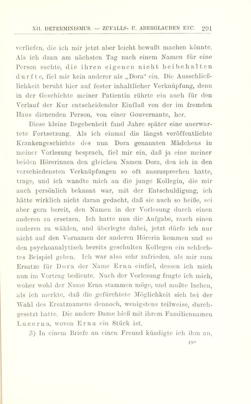 verliefen, die ich mir jetzt aber leicht bewußt machen könnte. Als ich dann am nächsten Tag nach einem Namen für eine Person suchte, die ihren eigenen nicht bei behalten durfte, fiel mir kein anderer als „Dora“ ein. Die Ausschlie߬ lichkeit beruht hier auf fester inhaltlicher Verknüpfung, denn in der Geschichte meiner Patientin rührte ein auch für den Verlauf der Kur entscheidender Einfluß von der im fremden Haus dienenden Person, von einer Gouvernante, her. Diese kleine Begebenheit fand Jahre später eine unerwar¬ tete Fortsetzung. Als ich einmal die längst veröffentlichte Krankengeschichte des nun Dora genannten Mädchens in meiner Vorlesung besprach, fiel mir ein, daß ja eine meiner beiden Hörerinnen den gleichen Namen Dora, den ich in den verschiedensten Verknüpfungen so oft auszusprechen hatte, trage, und ich wandte mich an die junge Kollegin, die mir auch persönlich bekannt war, mit der Entschuldigung, ich hätte wirklich nicht daran gedacht, daß sie auch so heiße, sei aber gern bereit, den Namen in der Vorlesung durch einen anderen zu ersetzen. Ich hatte nun die Aufgabe, rasch einen anderen zu wählen, und überlegte dabei, jetzt dürfe ich nur nicht auf den Vornamen der anderen Hörerin kommen und so den psychoanalytisch bereits geschulten Kollegen ein schlech¬ tes Beispiel geben. Ich war also sehr zufrieden, als mir zum Ersätze für Dora der Name Erna einfiel, dessen ich mich nun im Vortrag bediente. Nach der Vorlesung fragte ich mich, woher wohl der Name Erna stammen möge, und mußte lachen, als ich merkte, daß die gefürchtete Möglichkeit sich bei der Wahl des Ersatznamens dennoch, wenigstens teilweise, durch¬ gesetzt hatte. Die andere Dame hieß mit ihrem Familiennamen Lucern a, wovon Erna ein Stück ist. ß) In einem Briefe an einen Freund kündigte ich ihm an, 19*