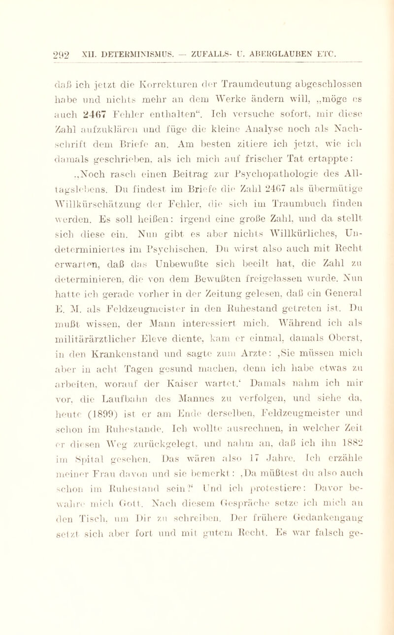(LaXi ich jetzt die Korrekturen der Traumdeutung abgeschlossen habe und nichts mehr an dem Werke ändern will, „möge es auch 2407 Fehler enthalten“. Ich versuche sofort, mir diese Zahl aufzuklären und füge die kleine Analyse noch als Nach¬ schrift dem Briefe an. Am besten zitiere ich jetzt, wie ich damals geschrieben, als ich mich auf frischer Tat ertappte: „Noch rasch einen Beitrag zur Psychopathologie des All¬ tagslebens. Du findest im Briefe die Zahl 2467 als übermütige Willkürschätzung der Fehler, die sieh im Traumbuch finden werden. Es soll heißen: irgend eine große Zahl, und da stellt sich diese ein. Nun gibt es aber nichts Willkürliches, Un- determiniertes im Psychischen. Du wirst also auch mit liecht erwarten, daß das Unbewußte sich beeilt hat, die Zahl zu determinieren, die von dem Bewußten freigelassen wurde. Nun hatte ich gerade vorher in der Zeitung gelesen, daß ein General E. AI. als Feldzeugmeister in den Ruhestand getreten ist. Du mußt wissen, der Mann interessiert mich. Während ich als militärärztlicher Eleve diente, kam er einmal, damals Oberst, in den Krankenstand und sagte zum Arzte: ,Sie müssen mich aber in acht Tagen gesund machen, denn ich habe etwas zu arbeiten, worauf der Kaiser wartet/ Damals nahm ich mir vor. die Laufbahn des Mannes zu verfolgen, und siehe da. heute (1899) ist er am Ende derselben, Feldzeugmeister und schon im Ruhestunde. Ich wollte ausrechnen, in welcher Zeit er diesen Weg zurückgelegt, und nahm an, daß ich ihn 1882 im Spital gesehen. Das wären also 17 Jahre. Ich erzähle meiner Frau davon und sie bemerkt : .Da müßtest du also auch schon im Ruhestand sein?' Fnd ich protestiere: Davor be¬ wahre mich Gott. Nach diesem Gespräehe setze ich mich an den Tisch, um Dir zu schreiben. Der frühere Gedankengang setzt sich aber fort und mit gutem Recht. Es war falsch ge-