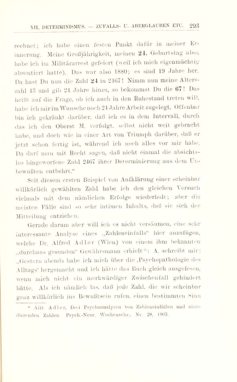 rechnet; ich habe einen festen Punkt dafür in meiner Kr- innerung. Meine Großjährigkeit, meinen 24. Geburtstag also, habe ich im Militärarrest gefeiert (weil ich mich eigenmächtig absentiert hatte). Das war also 1880; es sind 19 Jahie hei. Da hast Du nun die Zahl 24 in 2167! Nimm nun meine Alters¬ zahl 13 und gib 24 Jahre hinzu, so bekommst Du die 07! Das heißt auf die Frage, ob ich auch in den Ruhestand treten will, habe ich mir im Wunsche noch 24 Jahre Arbeit zugelegt. Offenba r bin ich gekränkt darüber, daß ich es in dem Intervall, durch das ich den Oberst M. verfolgt, selbst nicht weit gebracht habe, und doch wie in einer Art von Triumph darüber, daß er jetzt schon fertig ist, während ich noch alles vor mir habt». Da darf man mit Recht sagen, daß nicht einmal die absichts¬ los hingeworfene Zahl 2467 ihrer Del erminierung aus dem Un¬ bewußten entbehrt.“ Seit diesem ersten Beispiel von Aufklärung einer scheinbar willkürlich gewählten Zahl habe ich den gleichen Versuch vielmals mit dem nämlichen Erfolge wiederholt; aber die meisten Fälle sind so sehr intimen Inhalts, daß sie sich der Mitteilung entziehen. Gerade darum aber will ich es nicht versäumen, eine sehr interessante Analyse eines ., Zahlenein falls“ hier anzufügen, welche Dr. Alfred Adler (Wien) von einem ihm bekannten ..durchaus gesunden Gewährsmann erhielt ■' : A. schreibt mir: .,Gestern abends habe ich mich über die ,Psychopathologie des Alltags* hergemacht und ich hätte das Ruch gleich ausgelesen, wenn mich nicht ein merkwürdiger Zwischenfall gehindert hätte. Als ich nämlich las. daß jede Zahl, die wir scheinbar ganz willkürlich ins Bewußtsein rufen, einen bestimmten Sinn * Alfr. Adler, Drei Psychoanalysen von Zahleneinfällen und obse- dierenden Zahlen. Psych.-Neur. Wochenschr., Nr. '28, 1905.