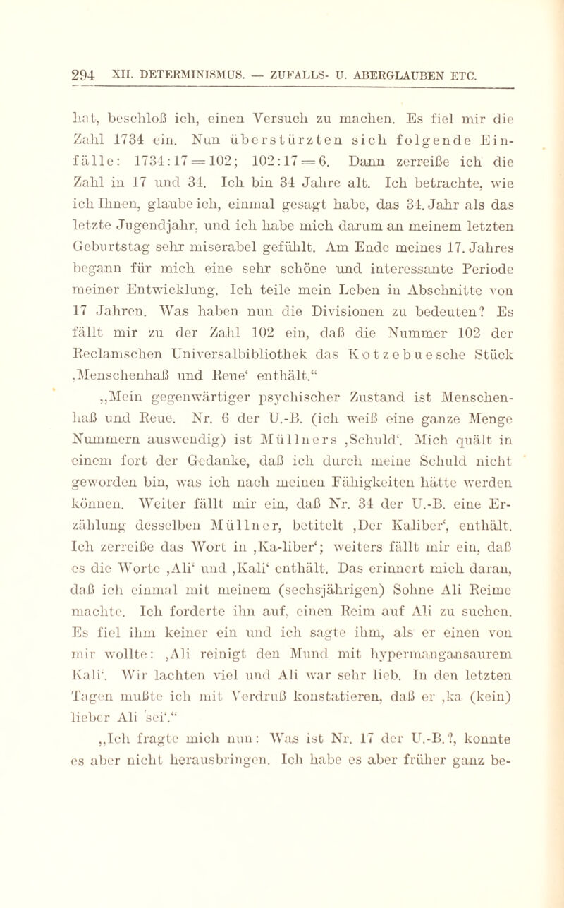 hat, beschloß ich, einen Versuch zu machen. Es fiel mir die Zahl 1734 ein. Nun überstürzten sich folgende Ein¬ fälle: 1734 :17 = 102; 102:17 = 0. Dann zerreiße ich die Zahl in 17 und 34. Ich bin 34 Jahre alt. Ich betrachte, wie ich Ihnen, glaube ich, einmal gesagt habe, das 34. Jahr als das letzte Jugendjahr, und ich habe mich darum an meinem letzten Geburtstag sehr miserabel gefühlt. Am Ende meines 17. Jahres begann für mich eine sehr schöne und interessante Periode meiner Entwicklung. Ich teile mein Leben in Abschnitte von 17 Jahren. Was haben nun die Divisionen zu bedeuten? Es fällt mir zu der Zahl 102 ein, daß die Nummer 102 der Re ela naschen Universalbibliothek das Kotzebuesehe Stück .Menschenhaß und Reue* enthält.“ „Mein gegenwärtiger psychischer Zustand ist Menschen¬ haß und Reue. Nr. 6 der U.-B. (ich weiß eine ganze Menge Nummern auswendig) ist Müllnors ,Schuld'. Mich quält in einem fort der Gedanke, daß ich durch meine Schuld nicht geworden bin, was ich nach meinen Fähigkeiten hätte werden können. Weiter fällt mir ein, daß Nr. 34 der U.-B. eine Er¬ zählung desselben Mül ln er, betitelt ,Dcr Kaliber', enthält. Ich zerreiße das Wort in ,Ka-liber‘; weiters fällt mir ein, daß es die Worte ,Ali' und ,Kali‘ enthält. Das erinnert mich daran, daß ich einmal mit meinem (sechsjährigen) Sohne Ali Reime machte. Ich forderte ihn auf, einen Reim auf Ali zu suchen. Es fiel ihm keiner ein und ich sagte ihm, als er einen von mir wollte: ,Ali reinigt den Mund mit liypermangansaurem Kali'. Wir lachten viel und Ali war sehr lieb. In den letzten Tagen mußte ich mit Verdruß konstatieren, daß er ,ka (kein) lieber Ali sei'.“ „Ich fragte mich nun: Was ist Nr. 17 der U.-B.?, konnte es aber nicht herausbringen. Ich habe es aber früher ganz bc-