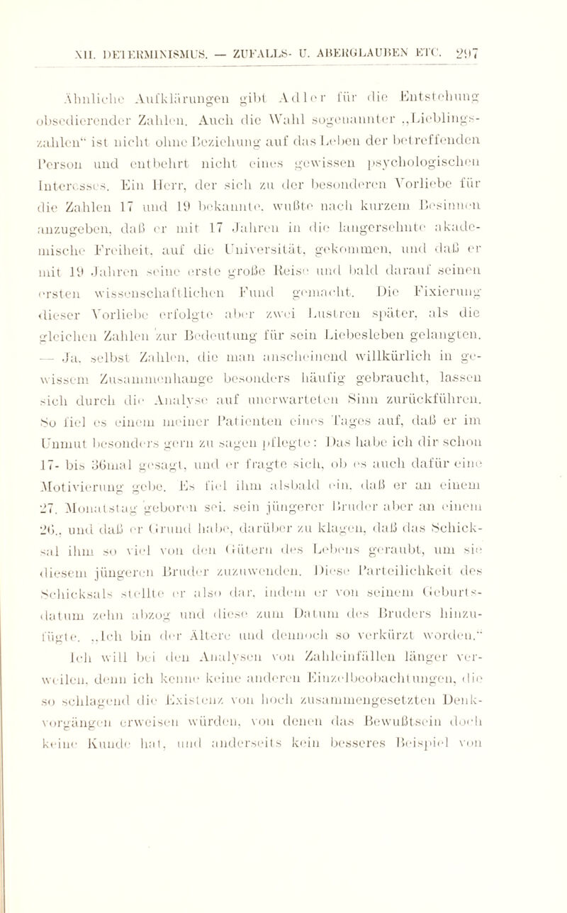 Ähnliche A\ifkliirungen gibt Adler 1'i‘ir die Entstehung obsedicrcnder Zahlen. Auch die Wahl sogenannter ,,Lieblings- zahlen“ ist nicht ohne Beziehung auf das Leben der betreffenden Person und entbehrt nicht eines gewissen psychologischen Interesses. Ein Herr, der sich zu der besonderen Vorliebe für die Zahlen 17 und 19 bekannte, wußte nach kurzem Besinnen anzugeben, daß er mit 17 Jahren in die langersehnte akade¬ mische Freiheit, auf die Universität, gekommen, und daß er mit 19 Jahren seine erste große Reise und bald darauf seinen ersten wissenschaftlichen Fund gemacht. Die Fixierung- dieser Vorliebe erfolgte aber zwei Lustren später, als die gleichen Zahlen zur Bedeutung für sein Liebesieben gelangten. — Ja. selbst Zahlen, die man anscheinend willkürlich in ge¬ wissem Zusammenhänge besonders häufig gebraucht, lassen sich durch die Analyse auf unerwarteten Sinn zurückführen. So fiel es einem meiner Patienten eines l’ages auf, daß er im Unmut besonders gern zu sagen pflegte: Das habe ich dir schon 17- bis oGmal gesagt, und er fragte sich, ob es auch dafür eine Motivierung °ebe. Es fiel ihm alsbald ein. daß er an einem 27. Monatstag geboren sei. sein jüngerer Bruder aber an einem 2G.. und daß er Grund habe, darüber zu klagen, daß das Schick¬ sal ihm so viel von den Hütern des Lebens geraubt, um sie diesem jüngeren Bruder zuzuwenden. Diese Parteilichkeit des Schicksals stellte er also dar. indem er von seinem Geburts¬ datum zehn abzog und diese, zum Datum des Bruders hinzu¬ fügte. ..Ich bin der Ältere und dennoch so verkürzt worden.” Ich will bei den Analysen von Zahleinfällen länger ver¬ weilen, denn ich kenne keine anderen Einzelbeobachtungen, die so schlagend die Existenz von hoch zusammengesetzten Denk¬ vorgängen erweisen würden, von denen das Bewußtsein doch keine Kunde hat, und anderseits kein besseres Beispiel von