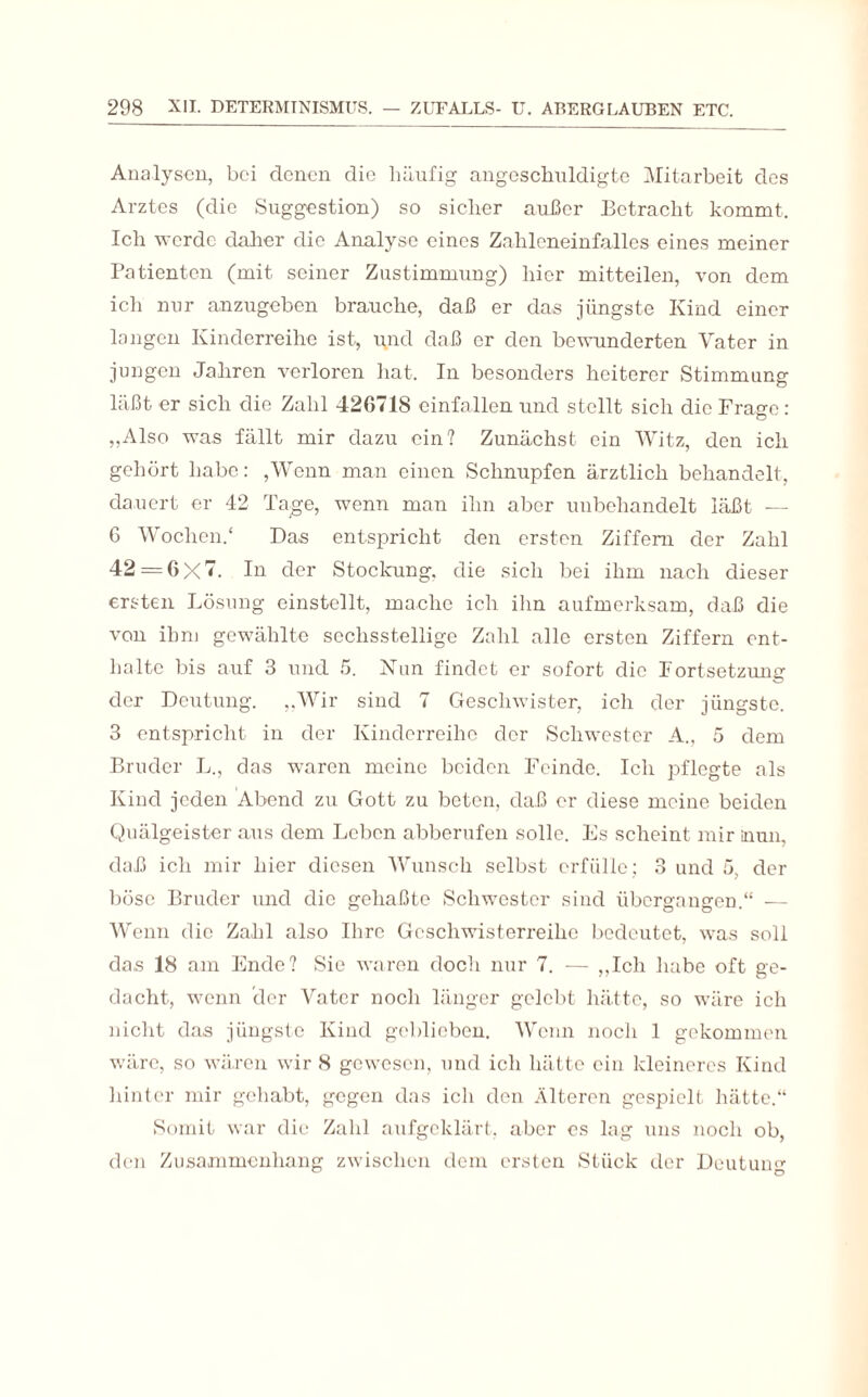 Analysen, bei denen die häufig angeschuldigte Mitarbeit des Arztes (die Suggestion) so sicher außer Betracht kommt. Ich werde daher die Analyse eines Zahleneinfalles eines meiner Patienten (mit seiner Zustimmung) hier mitteilen, von dem ich nur anzugeben brauche, daß er das jüngste Kind einer langen Kinderreihe ist, i\nd daß er den bewunderten Vater in jungen Jahren verloren hat. In besonders heiterer Stimmung läßt er sich die Zahl 42G718 einfallen und stellt sich die Frage : „Also was fällt mir dazu ein? Zunächst ein Witz, den ich gehört habe: ,Wenn man einen Schnupfen ärztlich behandelt, dauert er 42 Tage, wenn man ihn aber unbehandelt läßt — 6 Wochen.“ Das entspricht den ersten Ziffern der Zahl 42 = 6X7. In der Stockung, die sich bei ihm nach dieser ersten Lösung einstellt, mache ich ihn aufmerksam, daß die von ihm gewählte sechsstellige Zahl alle ersten Ziffern ent¬ halte bis auf 3 und 5. Nun findet er sofort die Fortsetzung der Deutung. „Wir sind 7 Geschwister, ich der jüngste. 3 entspricht in der Kinderreihe der Schwester A., 5 dem Bruder L., das waren meine beiden Feinde. Ich pflegte als Kind jeden Abend zu Gott zu beten, daß er diese meine, beiden Quälgeister aus dem Leben abberufen solle. Fs scheint mir inun, daß ich mir hier diesen Wunsch selbst erfülle; 3 und 5, der böse Bruder und die gehaßte Schwester sind übergangen.“ — Wenn die Zahl also Ihre Geschwisterreihe bedeutet, was soll das 18 am Ende? Sie waren doch nur 7. — „Ich habe oft ge¬ dacht, wenn der Vater noch länger gelebt hätte, so wäre ich nicht das jüngste Kind geblieben. Wenn noch 1 gekommen wäre, so wären wir 8 gewesen, und ich hätte ein kleineres Kind hinter mir gehabt, gegen das ich den Älteren gespielt hätte.“ Somit war die Zahl aufgeklärt, aber es lag uns noch ob, den Zusammenhang zwischen dem ersten Stück der Deutung