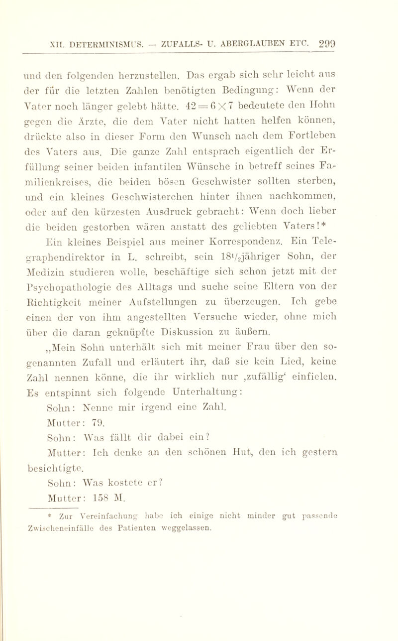 und den folgenden herzustellen. Das ergab sich sehr leicht aus der für die letzten Zahlen benötigten Bedingung: Wenn der Vater noch länger gelebt hätte. 42 = 6x7 bedeutete den Hohn gegen die Ärzte, die dem Vater nicht hatten helfen können, drückte also in dieser Form den Wunsch nach dem Fortleben des Vaters aus. Die ganze Zahl entsprach eigentlich der Er¬ füllung seiner beiden infantilen Wünsche in betreff seines Fa¬ milienkreises, die beiden bösen Geschwister sollten sterben, und ein kleines Geschwisterchen hinter ihnen nachkommen, oder auf den kürzesten Ausdruck gebracht: Wenn doch lieber die beiden gestorben wären anstatt des geliebten Vaters!* Ein kleines Beispiel aus meiner Korrespondenz. Ein Tele¬ graphendirektor in L. schreibt, sein lSVojähriger Sohn, der Medizin studieren wolle, beschäftige sich schon jetzt mit der Psychopathologie des Alltags und suche seine Eltern von der Richtigkeit meiner Aufstellungen zu überzeugen. Ich gebe einen der von ihm angestellten Versuche wieder, ohne mich über die daran geknüpfte Diskussion zu äußern. „Mein Sohn unterhält sich mit meiner Frau über den so¬ genannten Zufall und erläutert ihr, daß sie kein Lied, keine Zahl nennen könne, die ihr wirklich nur ,zufällig' einficlen. Es entspinnt sich folgende Unterhaltung: Sohn: Nenne mir irgend eine Zahl. Mutter: 79. Sohn: Was fällt dir dabei ein? Mutter: Ich denke an den schönen Hut, den ich gestern besichtigte. Sohn: Was kostete er? Mutter: 158 M. * Zur Vereinfachung habe ich einige nicht minder gut passende Zwischeneinfälle des Patienten weggelassen.