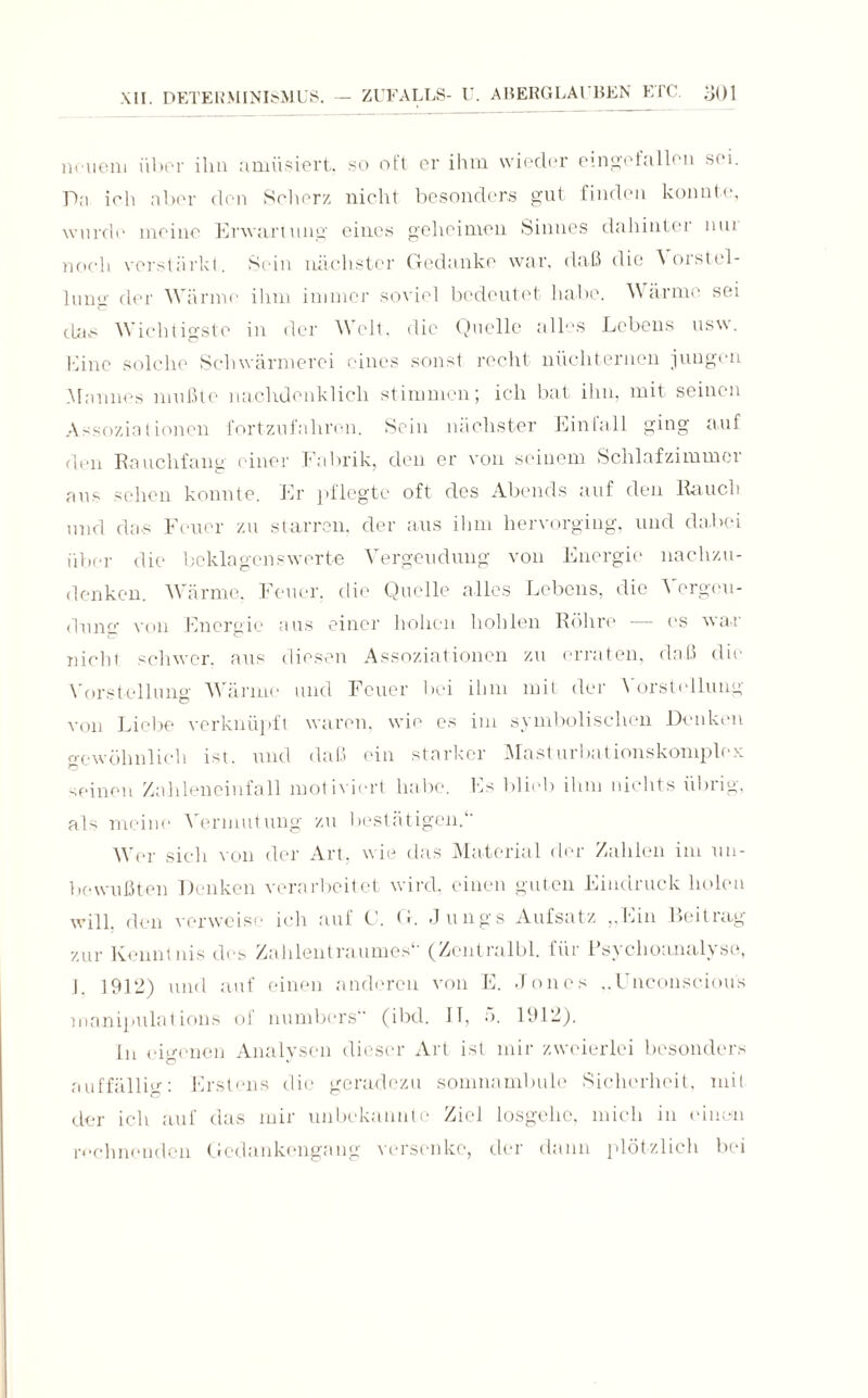 neuem über ihn amüsiert, so oft er ihm wieder eingefallen sei. TL'i ich aber den Scherz nicht besonders gut finden konnte, wurde meine Erwartung eines geheimen Sinnes dahinter mu noch verstärkt. Sein nächster Gedanke war. daß die orstel- lung der Wärme ihm immer soviel bedeutet habe. Wärme sei tla.s Wichtigste in der Welt, die Quelle alles Lebens usw. Line solche Schwärmerei eines sonst recht nüchternen jungen Murines mußte nachdenklich stimmen; ich bat ihn, mit seinen Assoziationen fortzufahren. Sein nächster Einfall ging auf den Rauchfang einer Fabrik, den er von seinem Schlafzimmer aus sehen konnte. Er pflegte oft des Abends auf den Rauch und das Feuer zu starren, der aus ihm hervorging, und dabei über die beklagenswerte Vergeudung von Energie nachzu¬ denken. Wärme. Feuer, die Quelle alles Lebens, die Vergeu¬ dung' von Energie aus einer hohen hohlen Röhre — es war nicht schwer, aus diesen Assoziationen zu erraten, daß die Vorstellung Wärme und Feuer bei ihm mit der Vorstellung von Liebe verknüpft waren, wie es im symbolischen Denken gewöhnlich ist. und daß ein starker Masturbationskomplex seinen Zahleneinfall motiviert habe. Es blieb ihm nichts übrig, als meine Vermutung zu bestätigen. Wer sich von der Art, wie das Material der Zahlen im un¬ bewußten Denken verarbeitet wird, einen guten Eindruck holen will, den verweise ich auf C. G. Jungs Aufsatz „Ein Beitrag zur Kenntnis des Zahlentraumes*' (Zentralbl. für Psychoanalyse, I 1912) und auf einen anderen von E. Jones „Unconsciou's manipulat ions oi numbers (ibd. II, 5. 1912). in eigenen Analysen dieser Art ist mir zweierlei besonders auffällig: Erstens die geradezu somnambule Sicherheit, mit der ich auf das mir unbekannte Ziel losgehe, mich in einen rechnenden Gedankengang versenke, der dann plötzlich bei