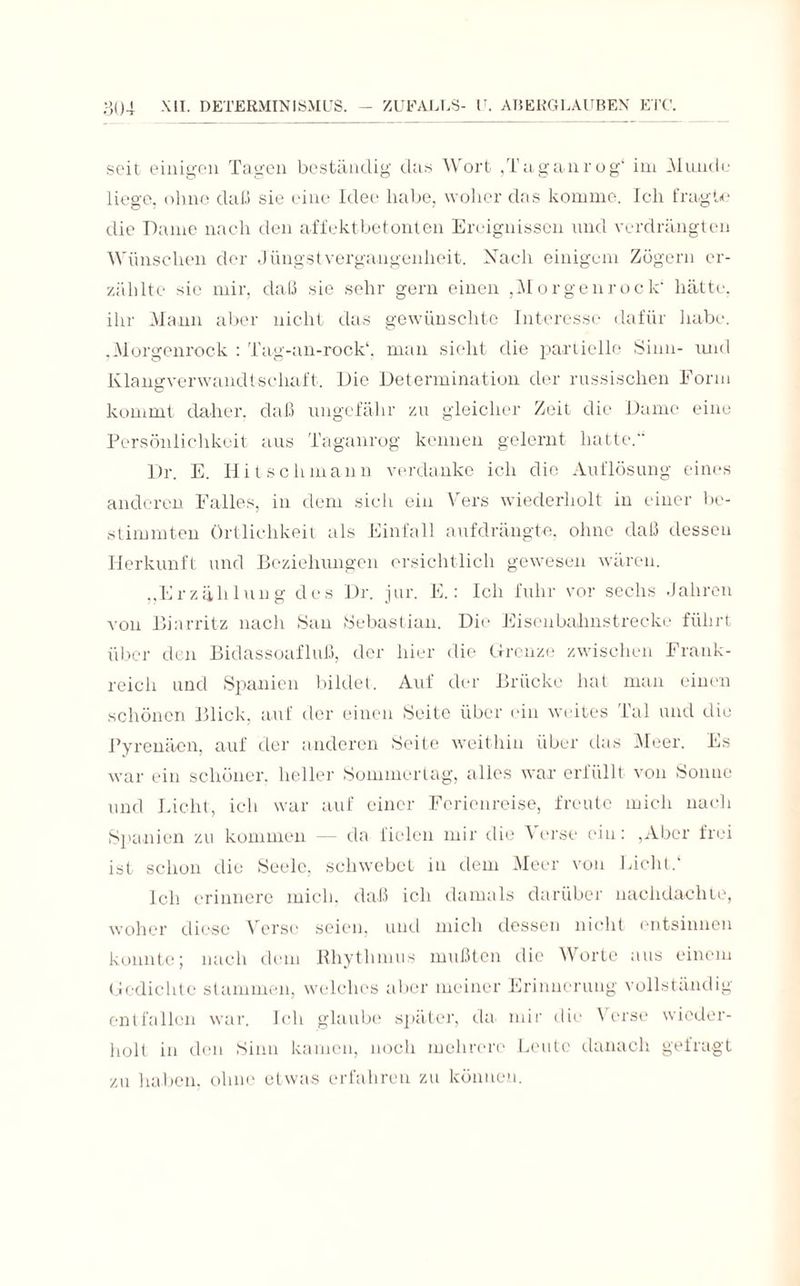 seit einigen Tagen beständig das Wort .Taganrog“ im Munde liege, ohne daß sie eine Idee habe, woher das komme. Ich fragte die Dame nach den affektbetonten Ereignissen und verdrängten Wünschen der Jüngst Vergangenheit. Nach einigem Zögern er¬ zählte sie mir, daß sie sehr gern einen ,Morgenrock“ hätte, ihr Mann aber nicht das gewünschte Interesse dafür habe. ,Morgenrock : Tag-an-rock“, man sieht die partielle Sinn- und Klangverwandtschaft. Die Determination der russischen Form kommt daher, daß ungefähr zu gleicher Zeit die Dame eine Persönlichkeit aus Taganrog kennen gelernt hatte. Dr. E. Hitscliinann verdanke ich die Auflösung eines anderen Falles, in dem sich ein Vers wiederholt in einer be¬ stimmten Örtlichkeit als Einfall aufdrängte, ohne daß dessen Herkunft und Beziehungen ersichtlich gewesen wären. „Erzählung des Dr. jur. E.: Ich fuhr vor sechs Jahren von Biarritz nach San Sebastian. Die* Eisenbahnstrecke führt über den Bidassoafluß, der hier die Grenze zwischen Frank¬ reich und Spanien bildet. Auf der Brücke hat man einen schönen Blick, auf der einen Seite über ein weites Tal und die Pyrenäen, auf der anderen Seite weithin über das Meer. Es war ein schöner, heller Sommer tag, alles war erfüllt von Sonne und Licht, ich war auf einer Ferienreise, freute mich nach Spanien zu kommen — da fielen mir die A er sc ein: ,Aber frei ist schon die Seele, schwebet in dem Meer von Licht.“ Ich erinnere mich, daß ich damals darüber nachdachte, woher diese Verse seien, und mich dessen nicht entsinnen konnte; nach dem Rhythmus mußten die Worte aus einem Gedichte stammen, welches aber meiner Erinnerung vollständig entfallen war. Ich glaube später, da mir die Verse wieder¬ holt in den Sinn kamen, noch mehrere Leute danach gefragt zu haben, ohne etwas erfahren zu können.