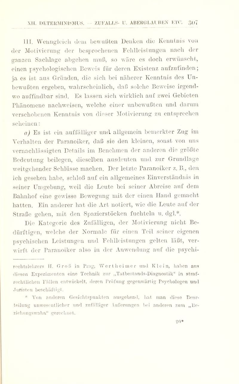 111. Wenngleich dem bewußten Denken die Kenntnis von der Motivierung der besprochenen Fehlleistungen nach der ganzen Sachlage a.bgehen muß, so wäre es doch erwünscht, einen psychologischen Beweis für deren Existenz aufzufinden; ja. es ist aus Gründen, die sich bei näherer Kenntnis des I n- bewußten ergeben, wahrscheinlich, daß solche Beweise irgend¬ wo auffindbar sind. Es lassen sich wirklich auf zwei Gebieten Phänomene nacliweisen, welche einer unbewußten und darum verschobenen Kenntnis von dieser Motivierung zu entsprechen scheinen: a) Es ist ein auffälliger und allgemein bemerkter Zug im Verhalten der Paranoiker, daß sie den kleinen, sonst von uns vernachlässigten Details im Benehmen der anderen die größte Bedeutung beilegen, dieselben ausdeuten und zur Grundlage weitgehender Schlüsse machen. Der letzte Paranoiker z. B., den ich gesehen habe, schloß auf ein allgemeines Einverständnis in seiner Umgebung, weil die Leute bei seiner Abreise auf dem Bahnhof eine gewisse Bewegung mit der einen Hand gemacht hatten. Ein anderer hat die Art notiert, wrie die Leute auf der Straße gehen, mit den Spazierstöcken fuchteln u. dgl.*. Die Kategorie des Zufälligen, der Motivierung nicht Be¬ dürftigen, welche der Normale für einen Teil seiner eigenen psychischen Leistungen und Fehlleistungen gelten läßt, ver¬ wirft der Paranoiker also in der Anwendung auf die psyclii- rechtslehrers II. Cf roß in Prag, Wert hoi me r und Klein, haben aus diesen Experimenten eine Technik zur „Tatbestands-Diagnostik“ in straf¬ rechtlichen Fällen entwickelt, deren Prüfung gegenwärtig Psychologen und Juristen beschäftigt. * Von rinderen Gesichtspunkten ausgehend, hat man diese Tieur- teilung unwesentlicher und zufälliger Äußerungen bei anderen zum ,,Be- ziehungswahn“ gerechnet.