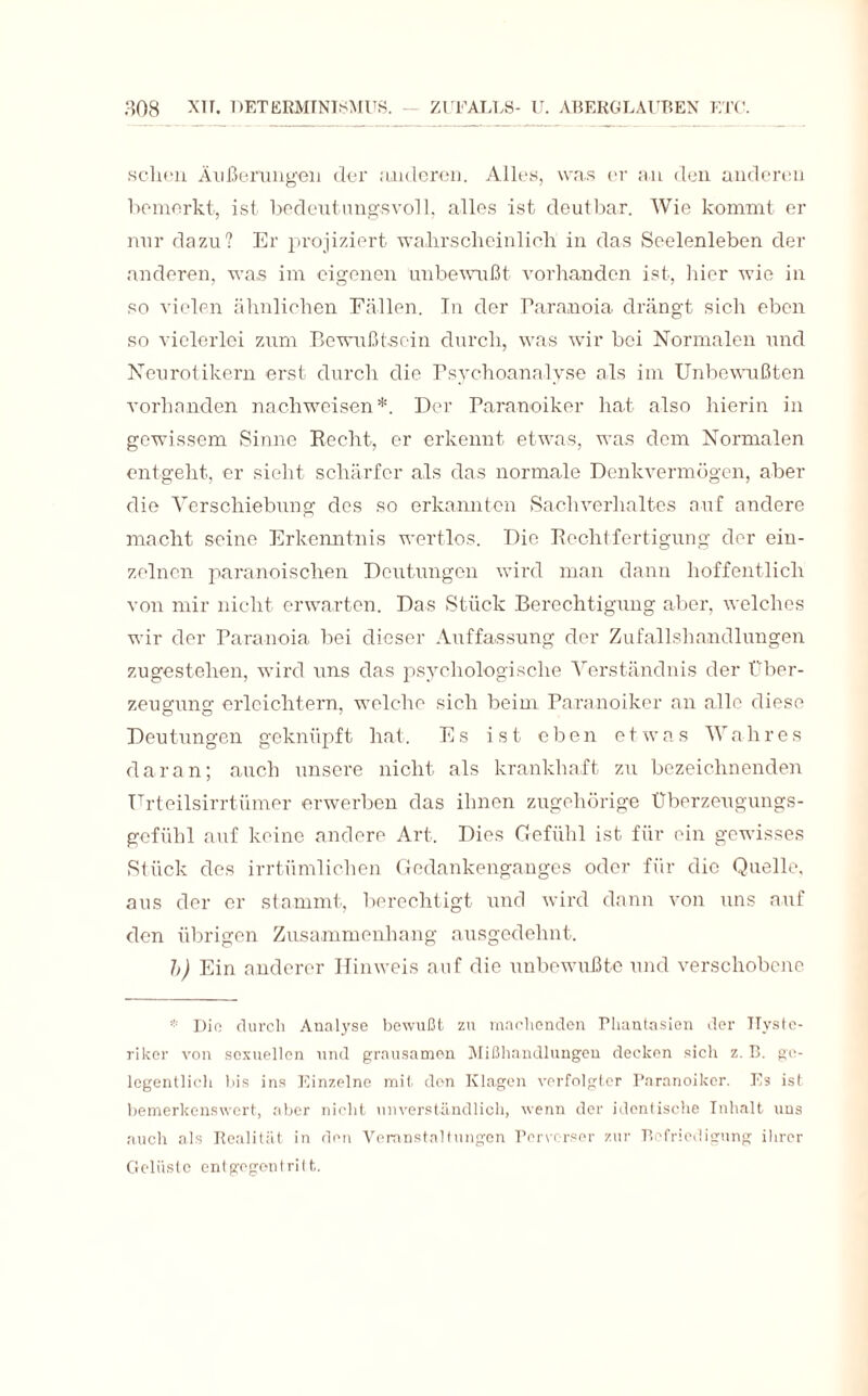 schon Äußerungen der anderen. Alles, was er an den anderen bemerkt, ist bedeutungsvoll, alles ist deutbar. Wie kommt er nur dazu? Er projiziert wahrscheinlich in das Seelenleben der anderen, was im eigenen unbewußt vorhanden ist, hier wie in so vielen ähnlichen Fällen. In der Paranoia drängt sich eben so vielerlei zum Bewußtsein durch, was wir bei Normalen und Neurotikern erst durch die Psychoanalyse als im Unbewußten vorhanden nachweisen*. Der Paranoiker hat also hierin in gewissem Sinne Recht, er erkennt etwas, was dem Normalen entgeht, er sieht schärfer als das normale Denkvermögen, aber die Verschiebung des so erkannten Sachverhaltes auf andere macht seine Erkenntnis wertlos. Die Rechtfertigung der ein¬ zelnen paranoischen Deutungen wird man dann hoffentlich von mir nicht erwarten. Das Stück Berechtigung aber, welches wir der Paranoia bei dieser Auffassung der Zufallshandlungen zugestehen, wird uns das psychologische Verständnis der Über¬ zeugung; erleichtern, welche sich beim Paranoiker an alle diese Deutungen geknüpft hat. Es ist eben etwas Wahres daran; auch unsere nicht als krankhaft zu bezeichnenden Urteilsirrtümer erwerben das ihnen zugehörige Überzeugungs¬ gefühl auf keine andere Art. Dies Gefühl ist für ein gewisses Stück des irrtümlichen Gedankenganges oder für die Quelle, aus der er stammt, berechtigt und wird dann von uns auf den übrigen Zusammenhang ausgedehnt. h) Ein anderer Hinweis auf die unbewußte und verschobene * Die durch Analyse bewußt zu machenden Fhantasien der Hyste¬ riker von sexuellen und grausamen Mißhandlungen decken sich z. B. ge¬ legentlich bis ins Einzelne mit den Klagen verfolgter Paranoiker. Es ist bemerkenswert, aber nicht unverständlich, wenn der identische Inhalt uns auch als Realität in den Veranstaltungen Perverser zur Befriedigung ihrer Gelüste entgogontrilt.