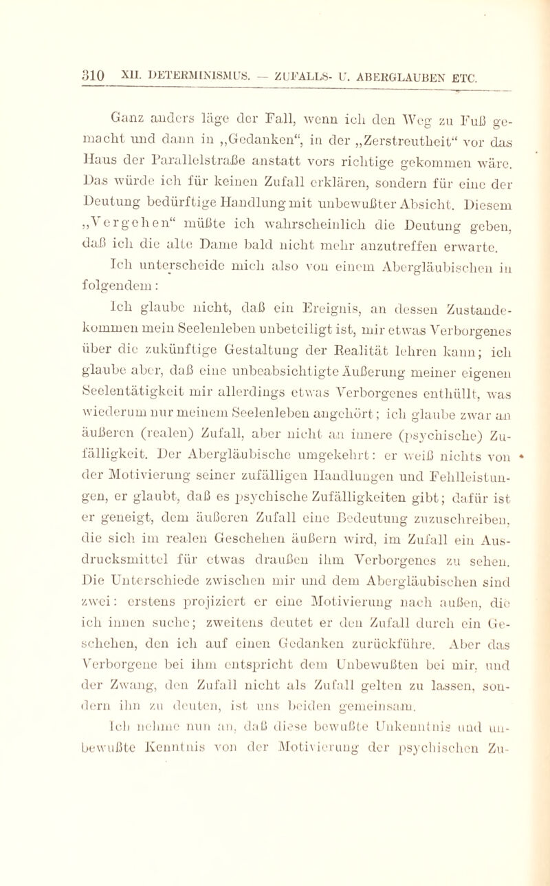 Ganz anders läge der Fall, wenn ich den Weg zu Fuß ge¬ macht und dann in „Gedanken“ in der „Zerstreutheit“ vor das Haus der Farallolstraße anstatt vors richtige gekommen wäre. Das würde ich für keinen Zufall erklären, sondern für eine der Deutung bedürftige Handlung mit unbewußter Absicht. Diesem „Vergehen“ müßte ich wahrscheinlich die Deutung geben, daß ich die alte Dame bald nicht mehr anzutreffen erwarte. Ich unterscheide mich also von einem Abergläubischen in folgendem: Ich glaube nicht, daß ein Ereignis, an dessen Zustande¬ kommen mein Seelenleben unbeteiligt ist, mir etwas Verborgenes über die zukünftige Gestaltung der Realität lehren kann; ich glaube aber, daß eine unbeabsichtigte Äußerung meiner eigenen Seelentätigkeit mir allerdings etwas Verborgenes enthüllt, was wiederum nur meinem Seelenleben angehört; ich glaube zwar an äußeren (realen) Zufall, aber nicht an innere (psychische) Zu¬ fälligkeit. Der Abergläubische umgekehrt: er weiß nichts von * der Motivierung seiner zufälligen Handlungen und Fehlleistun¬ gen, er glaubt, daß es psychische Zufälligkeiten gibt; dafür ist er geneigt, dem äußeren Zufall eine Bedeutung zuzuschreiben, die sich, im realen Geschehen äußern wird, im Zufall ein Aus¬ drucksmittel für etwas draußen ihm Verborgenes zu sehen. Die Unterschiede zwischen mir und dem Abergläubischen sind zwei: erstens projiziert er eine Motivierung nach außen, die ich innen suche; zweitens deutet er den Zufall durch ein Ge¬ schehen, den ich auf einen Gedanken zurückführe. Aber das Verborgene bei ihm entspricht dem Unbewußten bei mir. und der Zwang, den Zufall nicht als Zufall gelten zu lassen, son¬ dern ihn zu deuten, ist uns beiden gemeinsam. Ich nehme nun an, daß diese bewußte Unkenntnis und un¬ bewußte Kenntnis von der Motivierung der psychischen Zu-