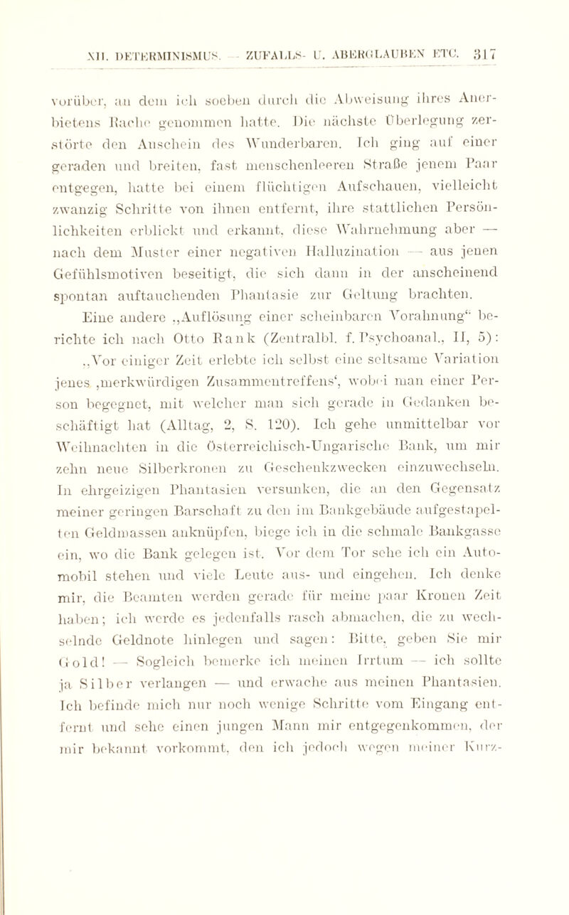 vorüber, an dem ieh soeben durch die Abweisung ihres Aner¬ bietens Rache genommen hatte. Die nächste Überlegung zer¬ störte den Anschein des Wunderbaren. Ich ging aul einer geraden und breiten, fast menschenleeren Straße jenem Paar entgegen, hatte bei einem flüchtigen Aufschauen, vielleicht zwanzig Schritte von ihnen entfernt, ihre stattlichen Persön¬ lichkeiten erblickt und erkannt, diese Wahrnehmung aber — nach dem Muster einer negativen Halluzination - aus jenen Gefühlsmotiven beseitigt, die sich dann in der anscheinend spontan auftauchenden Phantasie zur Geltung brachten. Eine andere „Auflösung einer scheinbaren Vorahnung“ be¬ richte ich nach Otto Rank (Zentralbl. f. Psychoanal., II, 5): ..Vor einiger Zeit erlebte ich selbst eine seltsame Variation jenes ,merkwürdigen Zusammentreffens', wobei man einer Per¬ son begegnet, mit welcher man sich gerade in Gedanken be¬ schäftigt hat (Alltag, 2, S. 120). Ich gehe unmittelbar vor Weihnachten in die Österreichisch-Ungarische Bank, um mir zehn neue Silberkronen zu Geschenkzwecken einzuwechseln. In ehrgeizigen Phantasien versunken, die an den Gegensatz meiner geringen Barschaft zu den im Bankgebäude aufgestapel¬ ten Geldmassen anknüpfen, biege ich in die schmale Bankgassc ein, wo die Bank gelegen ist. Vor dem Tor sehe ich ein Auto¬ mobil stehen und viele Leute aus- und eingehen. Ich denke mir, die Beamten werden gerade für meine paar Kronen Zeit haben; ich werde es jedenfalls rasch abmachen, die zu wech¬ selnde Geldnote hinlegen und sagen: Bitte, geben Sie mir Gold! — Sogleich bemerke ich meinen Irrtum — ich sollte ja Silber verlangen — und erwache aus meinen Phantasien. Ich befinde mich nur noch wenige Schritte vom Eingang ent¬ fernt und sehe einen jungen Mann mir entgegenkommen, der mir bekannt vorkommt, den ich jedoch wogen meiner Kurz-