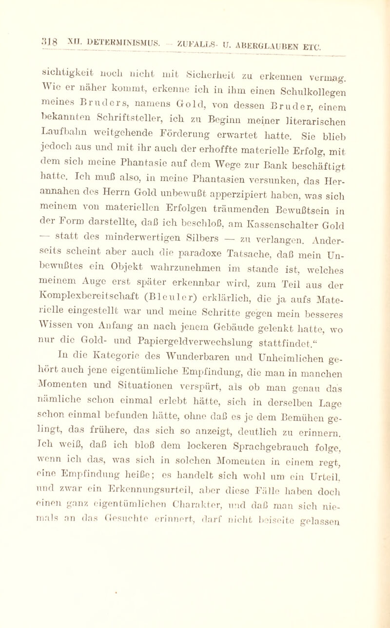 .'{J8 XII. DETERMINISMUS. sichtigkeit noch nicht mit Sicherheit zu erkennen vermag. Wie er näher kommt, erkenne ich in ihm einen Schulkollegen meines Bruders, namens Gold, von dessen Bruder, einem Bekannten Schriftsteller, ich zu Beginn meiner literarischen Laufbahn weitgehende Förderung erwartet hatte. Sie blieb jedoch aus und mit ihr auch der erhoffte materielle Erfolg mit dem sich meine Phantasie auf dem Wege zur Bank beschäftigt hatte. Ich muß also, in meine Phantasien versunken, das Her- annahen des Herrn Gold unbewußt apperzipiert haben, was sich meinem von materiellen Erfolgen träumenden Bewußtsein in dm F01 m daistellte, daß ich beschloß, am Kassenschalter Gold — statt des minderwertigen Silbers — zu verlangen. Ander¬ seits scheint aber auch die paradoxe Tatsache, daß mein Un¬ bewußtes ein Objekt wahrzunehmen im stunde ist, welches meinem Auge erst später erkennbar wird, zum Teil aus der Komplexbereitschaft (Bleuler) erklärlich, die ja aufs Mate¬ rielle eingestellt war und meine Schritte gegen mein besseres Wissen von Anfang an nach jenem Gebäude gelenkt hatte, wo nur die Gold- und Papiergeldverwechslung stattfindet.“ In die Kategorie des Wunderbaren und Unheimlichen ge¬ hölt auch jene eigentümliche Empfindung, die man in manchen Momenten und Situationen verspürt, als ob man genau das nämliche schon einmal erlebt hätte, sich in derselben Lage schon einmal befunden hätte, ohne daß es je dem Bemühen ge- lingt, das fiüherc, das sich so anzeigt, deutlich zu erinnern. Ich weiß, daß ich bloß dem lockeren Sprachgebrauch folge, wenn ich das, was sicli in solchen Momenten in einem ree-t Ö ) eine Empfindung heiße; es handelt sich wohl um ein Urteil, und zwar ein Erkennungsurteil, aber diese Fälle haben doch einen ganz eigentümlichen Charakter, und daß man sich nie¬ mals an das Gesuchte erinnert, darf nicht beiseite gelassen