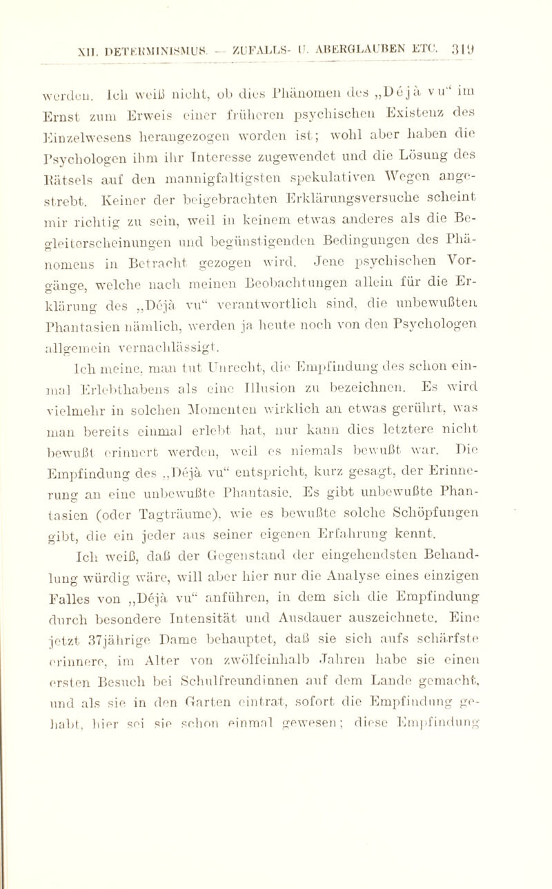 werden. lull weiß nicht, ob dies Phänomen des „Doja vu im Ernst zum Erweis einer früheren psychischen Existenz des Einzelwesens herangezogen worden ist; wohl aber haben die Psychologen ihm ihr Interesse zugewendet und die Lösung des Pätsels auf den mannigfaltigsten spekulativen Wegen an ge¬ strebt. Keiner der beigebrachten Erklärungsversuche scheint mir richtig zu sein, weil in keinem etwas anderes als die Be¬ o-lei tcrscheinungen und begünstigenden Bedingungen des Phä- nomeus in Betracht gezogen wird. Jene psychischen Vor- o-äno-e welche nach meinen Beobachtungen allein für die Er- klürung des ..Doja vu“ verantwortlich sind, die unbewußten Phantasien nämlich, werden ja heute noch von den Psychologen allgemein vernachlässigt. Ich meine, man tut Unrecht, die Empfindung des schon ein¬ mal Erlebthabens als eine Illusion zu bezeichnen. Es wird vielmehr in solchen Momenten wirklich an etwas gerührt, was man bereits einmal erlebt hat, nur kann dies letztere nicht bewußt erinnert werden, weil es niemals bewußt war. Die Empfindung des „Dejä vu“ entspricht, kurz gesagt, der Erinne¬ rung an eine unbewußte Phantasie. Es gibt unbewußte Phan¬ tasien (oder Tagträume), wie es bewußte solche Schöpfungen gibt, die ein jeder aus seiner eigenen Erfahrung kennt. Ich weiß, daß der Gegenstand der eingehendsten Behand¬ lung würdig wäre, will aber hier nur die Analyse eines einzigen Falles von „Dejä vu“ anführen, in dem sich die Empfindung durch besondere Intensität und Ausdauer auszeichnete. Eine jetzt 37jährige Dame behauptet, daß sie sich aufs schärfste erinnere, im Alter von zwölfeinhalb Jahren habe sie einen ersten Besuch bei Schulfreundinnen auf dem Lande gemacht, und als sie in den Garten eintrat, sofort die Empfindung ge¬ habt, hier sei sie schon einmal gewesen; diese Empfindung