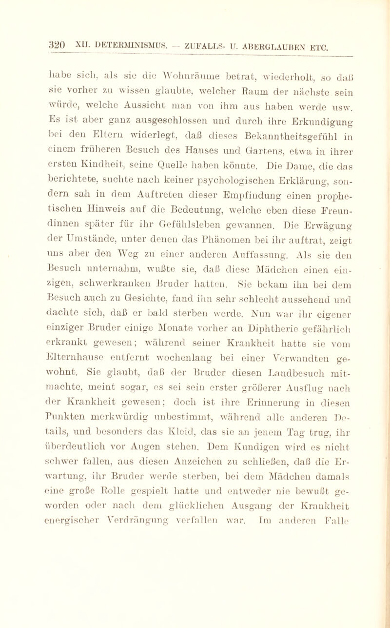 habe sich, als sie die Wohnräume betrat, wiederholt, so daß sie vorher zu wissen glaubte, welcher Raum der nächste sein würde, welche Aussicht man von ihm aus haben werde usw. hs ist aber ganz ausgeschlossen und durch ihre Erkundigung bei den Eltern widerlegt, daß dieses Bekanntheitsgefühl in einem früheren Besuch des Hauses und Gartens, etwa in ihrer ersten Kindheit, seine Quelle haben könnte. Die Dame, die das berichtete, suchte nach keiner psychologischen Erklärung, son¬ dern sah in dem Auftreten dieser Empfindung einen prophe¬ tischen Hinweis auf die Bedeutung, welche eben diese Freun¬ dinnen später für ihr Gefühlsleben gewannen. Die Erwägung der I mstände, unter denen das Phänomen bei ihr auftrat, zeigt uns aber den Weg zu einer anderen Auffassung. Als sie den Besuch unternahm, wußte sie, daß diese Mädchen einen ein¬ zigen, schwerkranken Bruder hatten. Sic bekam ihn bei dem Besuch auch zu Gesichte, fand ihn sehr schlecht aussehend und dachte sich, daß er bald sterben werde. Nun war ihr eigener einziger Bruder einige Monate vorher an Diphtherie gefährlich erkrankt gewesen; während seiner Krankheit hatte sie vom Eltcrnhausc entfernt wochenlang bei einer Verwandten ge¬ wohnt. Sie glaubt, daß der Bruder diesen Landbesuch mit¬ machte, meint sogar, es sei sein erster größerer Ausflug nach der Krankheit gewesen; doch ist ihre Erinnerung in diesen Punkten merkwürdig unbestimmt, während alle anderen De¬ tails, und besonders das Kleid, das sie an jenem Tag trug, ihr überdeutlich vor Augen stehen. Dem Kundigen wird es nicht schwer fallen, aus diesen Anzeichen zu schließen, daß die Er¬ wartung, ihr Bruder werde sterben, bei dem Mädchen damals eine große Rolle gespielt hatte und entweder nie bewußt ge¬ worden oder nach dem glücklichen Ausgang der Krankheit energischer Verdrängung verfallen war. Im anderen Falle