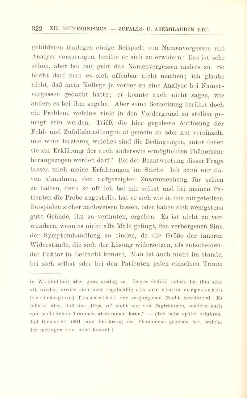 gebildeten Kollegen einige Beispiele von Nanaenvergessen mit Analyse vorzutragen, beeilte er sich' zu erwidern: Das ist sehr schön, aber bei mir geht das Namenvergessen anders zu. So leicht darf man es sich offenbar nicht machen; ich glaube nicht, daß mein Kollege je vorher an eine Analyse bei Namen¬ vergessen gedacht hatte; er konnte auch nicht sagen, wie anders es bei ihm zugehe. Aber seine Bemerkung berührt doch ein Problem, welches viele in den Vordergrund zu stellen ge¬ neigt sein werden. Trifft die hier gegebene Auflösung der Fehl- und Zufallshandlungen allgemein zu oder nur vereinzelt, und wenn letzteres, welches sind die Bedingungen, unter denen sic zur Erklärung der auch anderswie ermöglichten Phänomene herangezogen werden darf? Bei der Beantwortung dieser Frage lassen mich meine Erfahrungen im Stiche. Ich kann nur da¬ von abmahnen, den aufgezeigten Zusammenhang für selten zu halten, denn so oft ich bei mir selbst und bei meinen Pa¬ tienten die Probe angestellt, hat er sich wie in den mitgeteilten Beispielen sicher nacliweisen lassen, oder haben sich wenigstens gute Gründe, ihn zu vermuten, ergeben. Es ist nicht zu ver¬ wundern, wenn cs nicht alle Male gelingt, den verborgenen Sinn der Symptomhandlung zu finden, da die Größe der inneren Widerstände, die sich der Lösung widersetzen, als entscheiden¬ der Faktor in Betracht kommt. Man ist auch nicht im stände, bei sich selbst oder bei den Patienten jeden einzelnen Traum in Wirklichkeit aber ganz analog zu. Dieses Gefühl kehrte bei ihm sehr oft wieder, erwies sich aber regelmäßig als von einem vergessenen (verdrängten) Traumstück der vergangenen Nacht herrührend. Es scheint also, daß das ,Dejä vu‘ nicht nur von Tagträumen, sondern auch von nächtlichen Träumen abstammen kann.“ — (Ich habe später erfahren, daß Grasset 1001 eine Erklärung des Phänomens gegeben hat, welche der meinigen sehr nahe kommt.)