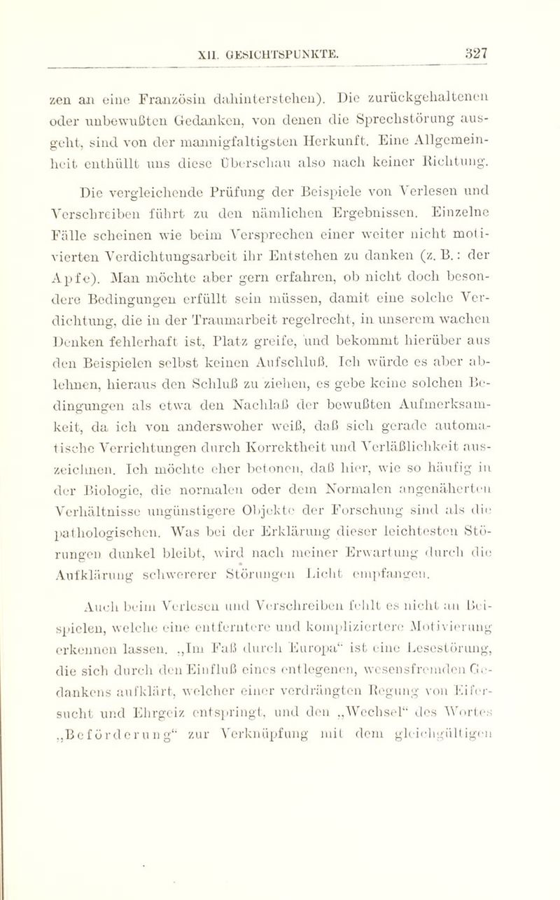 zen an eine Französin dahinterstehen). Die zurückgehaltenen oder unbewußten Gedanken, von denen die Sprechstörung aus¬ geht, sind von der mannigfaltigsten Herkunft. Eine Angemein¬ heit enthüllt uns diese Überschau also nach keiner Richtung. Die vergleichende Prüfung der Beispiele von \ erlesen und Verschreiben führt zu den nämlichen Ergebnissen. Einzelne Fälle scheinen wie beim Versprechen einer weiter nicht moti¬ vierten Verdichtungsarbeit ihr Entstehen zu danken (z. B.: der Apfe). Man möchte aber gern erfahren, ob nicht doch beson¬ dere Bedingungen erfüllt sein müssen, damit eine solche Ver¬ dichtung, die in der Traumarbeit regelrecht, in unserem wachen Denken fehlerhaft ist, Platz greife, und bekommt hierüber aus den Beispielen selbst keinen Aufschluß. Ich würde es aber ab¬ lehnen, hieraus den Schluß zu ziehen, es gebe keine solchen Be¬ dingungen als etwa den Nachlaß der bewußten Aufmerksam¬ keit, da ich von anderswoher weiß, daß sich gerade automa¬ tische Verrichtungen durch Korrektheit und \ erläßlichkeit aus¬ zeichnen. Ich möchte eher betonen, daß hier, wie so häufig in der Biologie, die normalen oder dem Normalen an genäherten Verhältnisse ungünstigere Objekte der Forschung sind als die pathologischen. Was bei der Erklärung dieser leichtesten Stö¬ rungen dunkel bleibt, wird nach meiner Erwartung durch die Aufklärung schwererer Störungen Eicht empfangen. Auch beim Verlesen und Verschreiben fehlt es nicht an Bei¬ spielen, welche eine entferntere und kompliziertere Motivierung erkennen lassen, .,1m Faß durch Europa“ ist eine Lesestörung, die sich durch den Einfluß eines entlegenen, wesensfremden Ge¬ dankens aufklärt, welcher einer verdrängten Regung von Eifer¬ sucht und Ehrgeiz entspringt, und den „Wechsel“ des Wortes „Beförderung“ zur Verknüpfung mit dem gleichgültigen