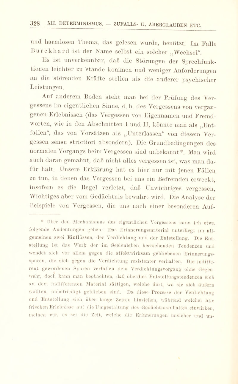 und harmlosen Thema, das gelesen wurde, benützt. Im Falle Burckhard ist der Name selbst ein solcher „Wechsel“. Fs ist unverkennbar, daß die Störungen der Sprechfunk¬ tionen leichter zu stände kommen und weniger Anforderungen an die störenden Kräfte stellen als die anderer psychischer Leistungen. Auf anderem Boden steht man bei der Prüfung des Ver- gessens im eigentlichen Sinne, d. li. des Vergessens von vergan¬ genen Erlebnissen (das Vergessen von Eigennamen und Fremd¬ worten, wie in den Abschnitten I und II, könnte man als „Ent¬ fallen“, das von Vorsätzen als „Unterlassen“ von diesem Ver¬ gessen sensu strictiori absondern). Die Grundbedingungen des normalen Vorgangs beim Vergessen sind unbekannt*. Man wird auch daran gemahnt, daß nicht alles vergessen ist, was man da¬ für hält. Unsere Erklärung hat es hier nur mit jenen Fällen zu tun, in denen das Vergessen bei uns ein Befremden erweckt, insofern es die Regel verletzt, daß Unwichtiges vergessen. Wichtiges aber vom Gedächtnis bewahrt wird. Die Analyse der Beispiele von Vergessen, die uns nach einer besonderen Auf- * Über den Mechanismus des eigentlichen Vergessens kann ich etwa felgende Andeutungen geben: Das Erinnerungsmaterial unterliegt im all¬ gemeinen zwei Einflüssen, der Verdichtung und der Entstellung. Die Ent¬ stellung ist das Werk der im Seelenleben herrschenden Tendenzen nnd wendet sich vor allem gegen die affektwirksam gebliebenen Erinnerungs¬ spuren, die sich gegen die Verdichtung resistenter verhalten. Die indiffe¬ rent gewordenen Spuren verfallen dem Verdichlungsvorgang ohne Gegen¬ wehr, doch kann man beobachten, daß überdies Entstellungstendenzen sich an dem indifferenten Material sättigen, welche dort, wo sie sich äußern wollten, unbefriedigt geblieben sind. Da diese Prozesse der Verdichtung und Entstellung .-ich über lange Zeiten hinziehen, während welcher alle frischen Erlebnisse auf die Umgestaltung des Gcdäclitnisinhaltes cinwirken, meinen wir, cs sei die Zeit, welche die Erinnerungen unsicher und uu-