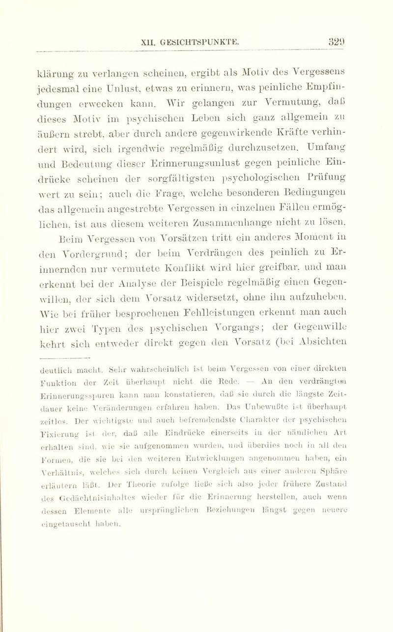 klärung zu verlangen scheinen, ergibt als Motiv des Vergessens jedesmal eine Unlust, etwas zu erinnern, was peinliche Empfin¬ dungen erwecken kann. Wir gelangen zur Vermutung, daß dieses Motiv im psychischen Leben sich ganz allgemein zu äußern strebt, aber durch andere gegenwirkende Kräfte verhin¬ dert wird, sich irgendwie regelmäßig durchzusetzen. Umfang und Bedeutung dieser Erinnerungsunlust gegen peinliche Ein¬ drücke scheinen der sorgfältigsten psychologischen Prüfung wert zu sein; auch die Frage, welche besonderen Bedingungen das allgemein angestrebte Vergessen in einzelnen Fällen ermög¬ lichen. ist aus diesem weiteren Zusammenhänge nicht zu lösen. Beim Vergessen von Vorsätzen tritt ein anderes Moment in den Vordergrund; der beim Verdrängen des peinlich zu Er¬ innernden nur vermutete Konflikt wird hier greifbar, und man erkennt bei der Analyse der Beispiele regelmäßig einen Gegen¬ willen, der sich dem Vorsatz widersetzt, ohne ihn aufzuheben. Wie bei früher besprochenen Fehlleistungen erkennt man auch hier zwei Typen des psychischen Vorgangs; der Gegenwille kehrt sich entweder direkt gegen den Vorsatz (bei Absichten deutlich macht. Sehr wahrscheinlich ist beim Vergessen von einer direkten Funktion der Zeit überhaupt nicht die Rede. — An den verdrängtun Erinnerungsspuren kann man konstatieren, daß sic durch die längste Zeit¬ dauer keine Veränderungen erfahren haben. Das Unbewußte ist überhaupt zeitlos. Der wichtigste und auch befremdendste Charakter der psychischen Fixierung ist der, daß alle Eindrücke einerseits in der nämlichen Art erhalten sind, wie sie aufgenommen wurden, und überdies noch in all den Formen, die sie bei den weiteren Entwicklungen angenommen haben, ein Verhältnis, welches sieh durch keinen Vergleich aus einer anderen Sphäre erläutern läßt. Der Theorie zufolge ließe sich also jeder frühere Zustand des Gedächtnisinhaltes wieder für die Erinnerung herstellen, auch wenn dessen Elemente alle ursprünglichen Beziehungen längst gegen neuere eingetauscht haben.