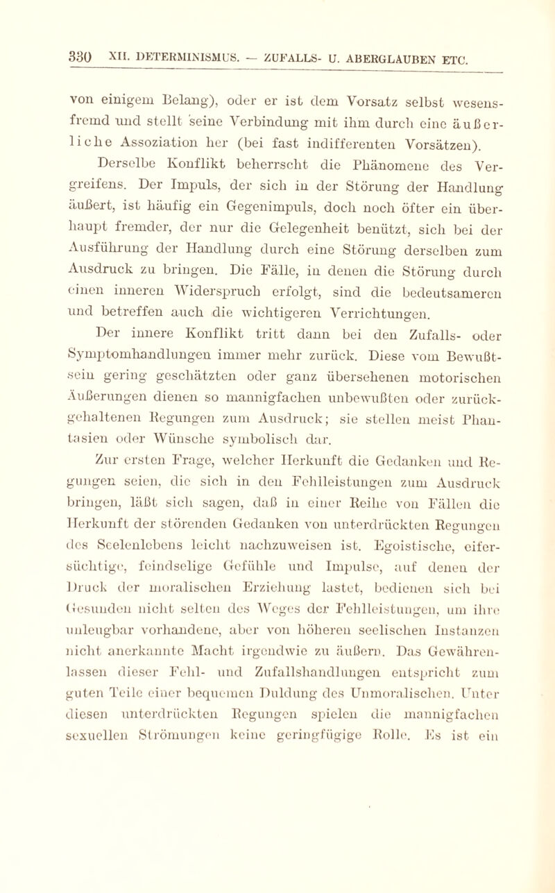 von einigem Belang), oder er ist dem Vorsatz selbst wesens¬ fremd und stellt seine Verbindung mit ihm durch eine äußer¬ liche Assoziation her (bei fast indifferenten Vorsätzen). Derselbe Konflikt beherrscht die Phänomene des Ver- greifens. Der Impuls, der sich in der Störung der Handlung äußert, ist häufig ein Gegenimpuls, doch noch öfter ein über¬ haupt fremder, der nur die Gelegenheit benützt, sich bei der Ausführung der Handlung durch eine Störung derselben zum Ausdruck zu bringen. Die Fälle, in denen die Störung durch einen inneren V iderspruch erfolgt, sind die bedeutsameren und betreffen auch die wichtigeren Verrichtungen. Der innere Konflikt tritt dann bei den Zufalls- oder Symptomhandlungen immer mehr zurück. Diese vom Bewußt¬ sein gering geschätzten oder ganz übersehenen motorischen Äußerungen dienen so mannigfachen unbewußten oder zurück¬ gehaltenen Regungen zum Ausdruck; sie stellen meist Phan¬ tasien oder Wünsche symbolisch dar. Zur ersten Frage, welcher Herkunft die Gedanken und Re¬ gungen seien, die sich in den Fehlleistungen zum Ausdruck bringen, läßt sich sagen, daß in einer Reihe von Fällen die Herkunft der störenden Gedanken von unterdrückten Reaun<>cn des Seelenlebens leicht nachzuweisen ist. Egoistische, eifer¬ süchtige, feindselige Gefühle und Impulse, auf denen der Druck der moralischen Erziehung lastet, bedienen sich bei Gesunden nicht selten des Weges der Fehlleistungen, um ihre unleugbar vorhandene, aber von höheren seelischen Instanzen nicht anerkannte Macht irgendwie zu äußern. Das Gewähren¬ lassen dieser Fehl- und Zufallshandlungen entspricht zum guten Teile einer bequemen Duldung des Unmoralischen. Unter diesen unterdrückten Regungen spielen die mannigfachen sexuellen Strömungen keine geringfügige Rolle. Es ist ein
