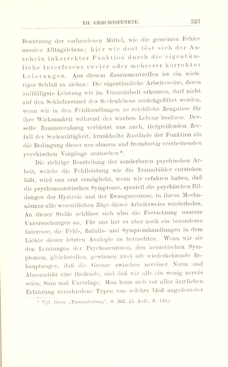 Bonntzung der vorhandenen Mittel, wie die gemeinen Delikt unseres Alltagslebens; hier wie dort lost sich der An¬ schein inkorrekter Funktion durch die eigentüm¬ lich© Interferenz zweier oder mehrerer korrekter Leistungen. Aus diesem Zusammentreffen ist ein wich¬ tiger Schluß zu ziehen: Die eigentümliche Arbeitsweise, deren auffälligste Leistung wir im Trauminhalt erkennen, darf nicht auf den Schlafzustand des Seelenlebens zurückgeführt werden, wenn wir in den Fehlhandlungen so reichliche Zeugnisse für ihre Wirksamkeit während des wachen Lebens besitzen. Der¬ selbe Zusammenhang verbietet uns auch, tiefgreifenden Zoi- fall der Seelentätigkeit, krankhafte Zustände der Funktion als die Bedingung dieser uns abnorm und fremdartig ei scheinend! n psvchisclien Vorgänge anzusehen*. Die richtige Beurteilung der sonderbaren psychischen Ar¬ beit, welche die Fehlleistung wie die Traumbilder entstehen läßt, wird uns erst ermöglicht, wenn wir erfahren haben, daß die psychoneurotischcn Symptome, speziell die psychischen Bil¬ dungen der Hysterie und der Zwangsneurose, in ihrem Mecha¬ nismus alle wesentlichen Züge dieser Arbeitsweise wiederholen. An dieser Stelle schlösse sich also die Fortsetzung unserer Untersuchungen an. l'iir uns hat es aber noch ein besonderes Interesse, die Fehl-, Zufalls- und Symptomhandlungen in dem Lichte dieser letzten Analogie zu betrachten. Wenn wir sie den Leistungen der Psychoneurosen, den neurotischen Sym¬ ptomen, gleichstellen, gewinnen zwei oft wiederkehrendc Be¬ hauptungen, daß die Grenze zwischen nervöser Norm und Abnormität eine fließende, und daß wir alle ein wenig nervös seien, Sinn und Unterlage. Man kann sich vor aller ärztlichen Erfahrung verschiedene Typen von solcher bloß angedeuteter * Vgl. hiezu „Traumdeutung“, S. 362. (ß. Aull., S. I Uh)