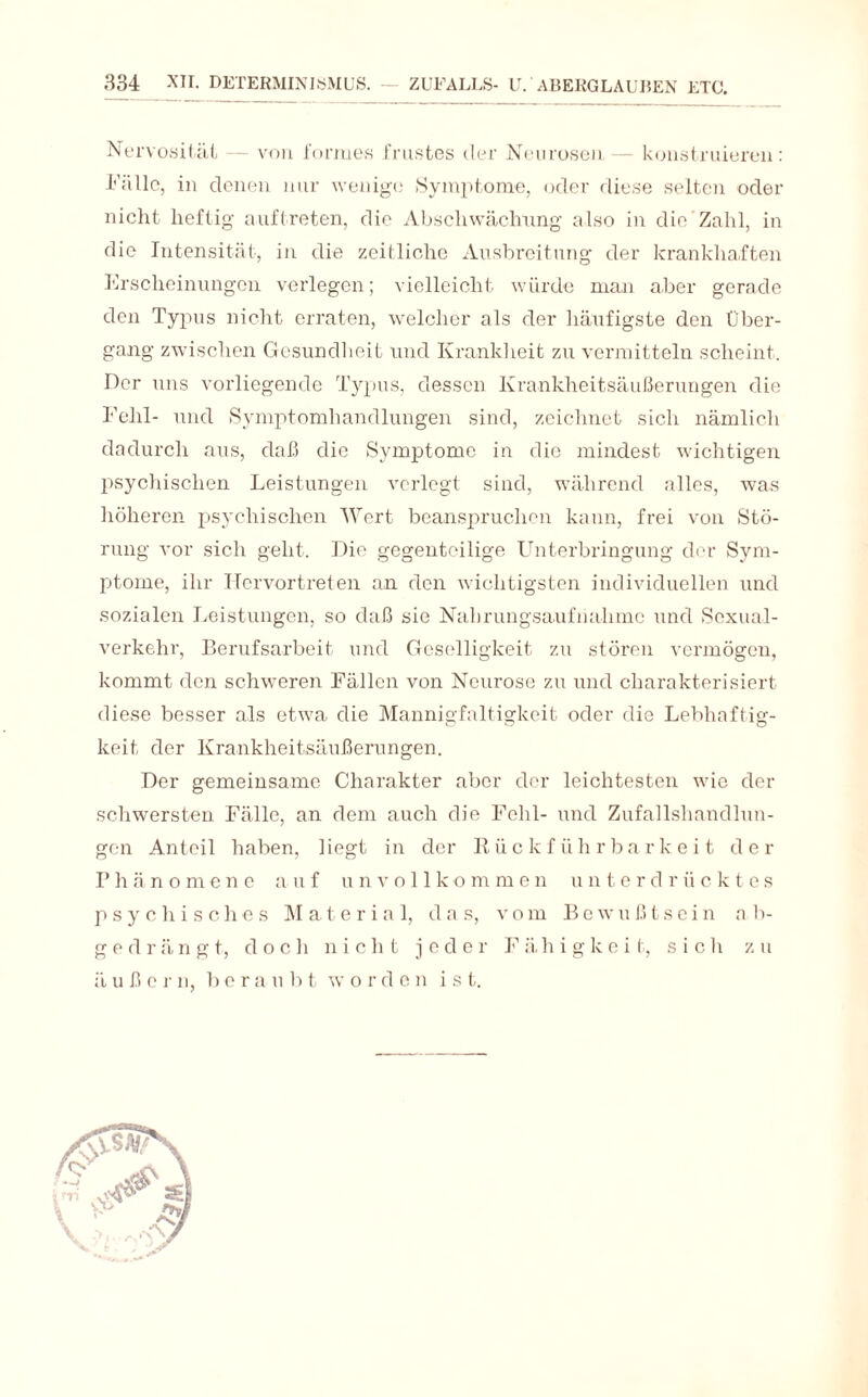 Nervosität — von forrues frustes der Neurosen — konstruieren: Fälle, in denen nur wenige Symptome, oder diese selten oder nicht heftig auftreten, die Abschwächung’ also in die Zahl, in die Intensität, in die zeitliche Ausbreitung der krankhaften Erscheinungen verlegen; vielleicht würde man aber gerade den Typus nicht erraten, welcher als der häufigste den Über¬ gang zwischen Gesundheit und Krankheit zu vermitteln scheint. Der uns vorliegende Typus, dessen Krankheitsäußerungen die Fehl- und Symptomhandlungen sind, zeichnet sich nämlich dadurch aus, daß die Symptome in die mindest wichtigen psychischen Leistungen verlegt sind, während alles, was höheren psychischen Wert beanspruchen kann, frei von Stö¬ rung vor sich gellt. Die gegenteilige Unterbringung der Sym¬ ptome, ihr Hervortreten an den wichtigsten individuellen und sozialen Leistungen, so daß sie Nahrungsaufnahme und Sexual¬ verkehr, Berufsarbeit und Geselligkeit zu stören vermögen, kommt den schweren Fällen von Neurose zu und charakterisiert diese besser als etwa die Mannigfaltigkeit oder die Lebhaftig¬ keit der Krankheitsäußerungen. Der gemeinsame Charakter aber der leichtesten wie der schwersten Fälle, an dem auch die Fehl- und Zufallshandlun¬ gen Anteil haben, liegt in der Rückführbarkeit der Phäno men e a uf unvollkommen unte rd r ii c k t es psychisches Material, das, vom Bewußtsein ab- gedrängt, doch nie li t jeder F ä. h i g k e i t, sich zu ä u ß e r n, b e r a u b t w orden ist.
