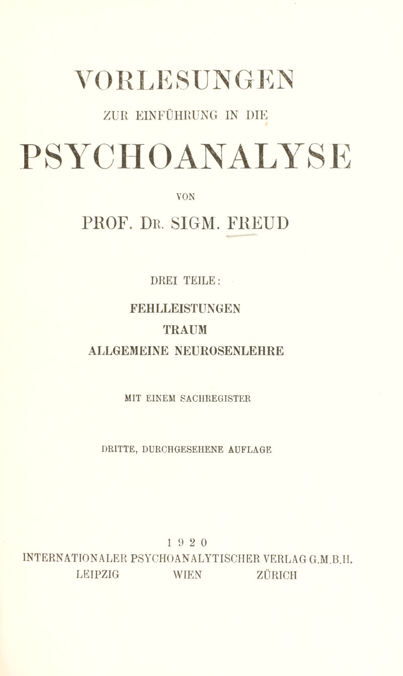 VORLESUNGEN ZUR EINFÜHRUNG IN DIE VON PROF. Dr. SIGM. FREUD DREI TEILE: FEHLLEISTUNGEN TRAUM ALLGEMEINE NEUROSENLEHRE MIT EINEM SACHREGISTER DRITTE, DURCH GESEHENE AUFLAGE 19 2 0 INTERNATIONALER PSYCHOANALYTISCHER VERLAG G.M.B.IL LEIPZIG WIEN ZÜRICH