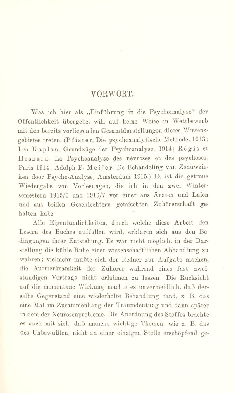 VORWORT. Was ich hier als „Einführung in die Psychoanalyse“ der Öffentlichkeit übergebe, will auf keine Weise in Wettbewerb mit den bereits vorliegenden Gesamtdarstellungen dieses Wissens¬ gebietes treten. (Pfister, Die psychoanalylieche Methode, 1913; Leo Kaplan, Grundzüge der Psychoanalyse, 1914; Rcgis et Hesnard, La Psychoanalyse des nevroses et des psychoses Paris 1914; Adolph F. Meijer, De Behandeling van Zenuwzie- ken door Psycho-Analyse, Amsterdam 1915.) Es ist die getreue Wiedergabe von Vorlesungen, die ich in den zwei V inter- semestern 1915/6 und 1916/7 vor einer aus Ärzten und Laien und aus beiden Geschlechtern gemischten Zuhörerschaft ge¬ halten habe. Alle Eigentümlichkeiten, durch welche diese Arbeit den Lesern des Buches auffallen wird, erklären sich aus den Be¬ dingungen ihrer Entstehung. Es war nicht möglich, in der Dar¬ stellung die kühle Ruhe einer wissenschaftlichen Abhandlung zu wahren; vielmehr mußte sich der Redner zur Aufgabe machen, die Aufmerksamkeit der Zuhörer während eines fast zwei¬ stündigen Vortrags nicht erlahmen zu lassen. Die Rücksicht auf die momentane Wirkung machte es unvermeidlich, daß der¬ selbe Gegenstand eine wiederholte Behandlung fand, z. B. das eine Mal im Zusammenhang der Traumdeutung und dann später in dem der Neurosenprobleme. Die Anordnung des Stoffes brachte es auch mit sich, daß manche wichtige Themen, wie z. B. das des Unbewußten, nicht an einer einzigen Stelle erschöpfend ge-