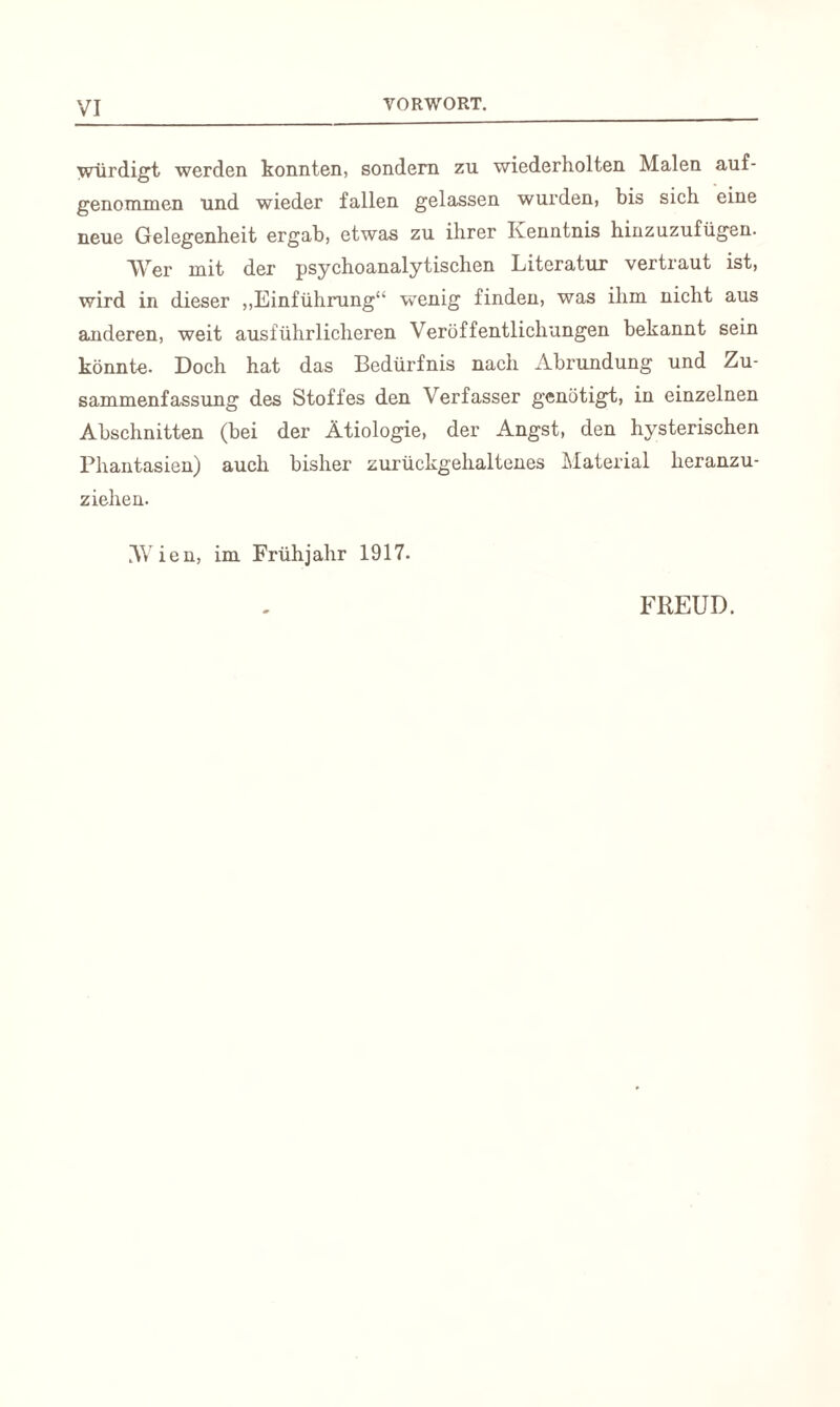 Würdigt werden konnten, sondern zu wiederholten Malen auf- genommen und wieder fallen gelassen wurden, bis sich eine neue Gelegenheit ergab, etwas zu ihrer Kenntnis hinzuzufügen. Wer mit der psychoanalytischen Literatur vertraut ist, wird in dieser „Einführung“ wenig finden, was ihm nicht aus anderen, weit ausführlicheren Veröffentlichungen bekannt sein könnte. Doch hat das Bedürfnis nach Abrundung und Zu¬ sammenfassung des Stoffes den Verfasser genötigt, in einzelnen Abschnitten (bei der Ätiologie, der Angst, den hysterischen Phantasien) auch bisher zurückgehaltenes Material heranzu¬ ziehen. Wien, im Frühjahr 1917. FREUD.