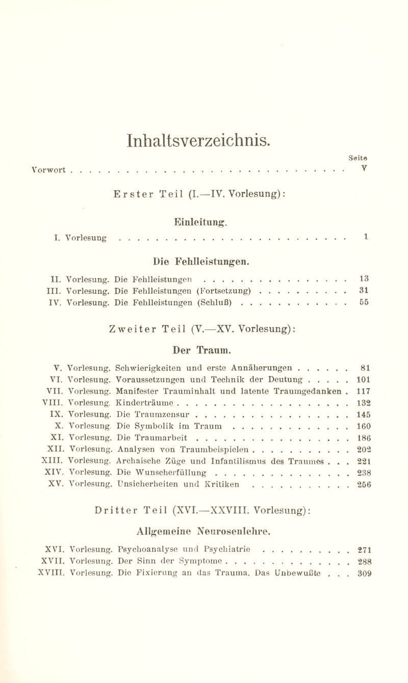Inhaltsverzeichnis. Seite Vorwort. V Erster Teil (I.—IV. Vorlesung): Einleitung. I. Vorlesung . 1 Die Fehlleistungen. II. Vorlesung. Die Fehlleistungen.. 13 III. Vorlesung. Die Fehlleistungen (Fortsetzung). 31 IV. Vorlesung. Die Fehlleistungen (Schluß). 55 Zweiter Teil (V.—XV. Vorlesung): Der Traum. V. Vorlesung. Schwierigkeiten und erste Annäherungen. 81 VI. Vorlesung. Voraussetzungen und Technik der Deutung.101 VII. Vorlesung. Manifester Trauminhalt und latente Traumgedanken . 117 VIII. Vorlesung. Kinderträume. 132 IX. Vorlesung. Die Traumzensur.145 X. Vorlesung. Die Symbolik im Traum.160 XI. Vorlesung. Die Traumarbeit.186 XII. Vorlesung. Analysen von Traumbeispielen.202 XIII. Vorlesung. Archaische Züge und Infantilismus des Traumes . . . 221 XIV. Vorlesung. Die Wunscherfüllung.238 XV. Vorlesung. Unsicherheiten und Kritiken .266 Dritter Teil (XVI.—XXVIII. Vorlesung): Allgemeine Neurosenlehre. XVI. Vorlesung. Psychoanalyse und Psychiatrie .271 XVII. Vorlesung. Der Sinn der Symptome.288 XVIII. Vorlesung. Die Fixierung au das Trauma. Das Unbewußte . . . 309