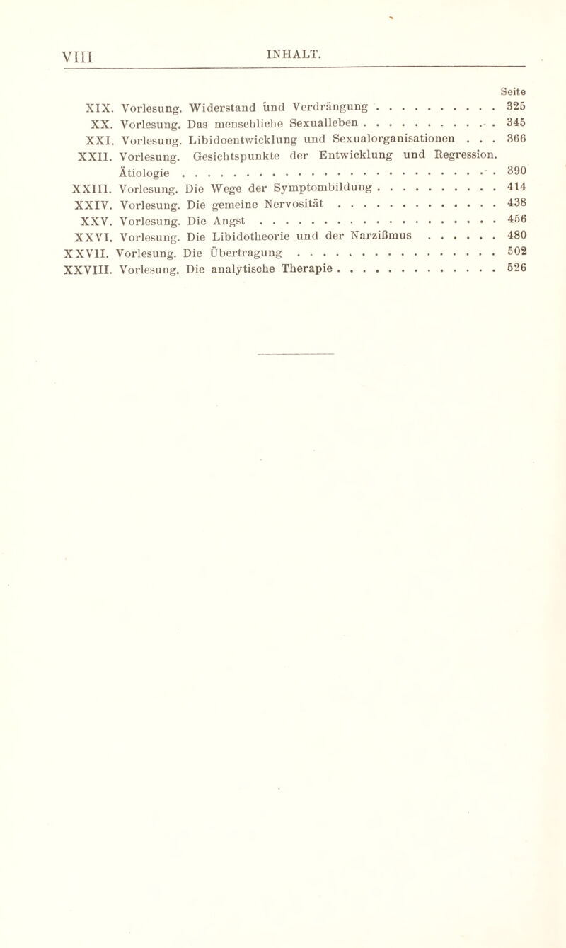 INHALT. Seite XIX. Vorlesung. Widerstand und Verdrängung.325 XX. Vorlesung. Das menschliche Sexualleben.- . 345 XXI. Vorlesung. Libidoentwicklung und Sexualorganisationen ... 366 XXII. Vorlesung. Gesichtspunkte der Entwicklung und Regression. Ätiologie.’ • 390 XXIII. Vorlesung. Die Wege der Symptombildung.414 XXIV. Vorlesung. Die gemeine Nervosität.438 XXV. Vorlesung. Die Angst.456 XXVI. Vorlesung. Die Libidotheorie und der Narzißmus.480 XXVII. Vorlesung. Die Übertragung.502 XXVIII. Vorlesung. Die analytische Therapie.526