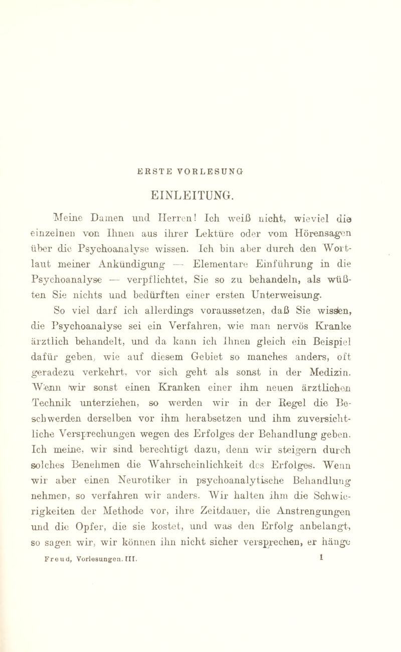 ERSTE VORLESUNG EINLEITUNG. Herne Damen und Herren! Ich weiß nicht, wieviel die einzelnen von Ihnen aus ilirer Lektüre oder vom Hörensagen über die Psychoanalyse wissen. Ich bin aber durch den Wort¬ laut meiner Ankündigung- —- Elementare Einführung in die Psychoanalyse — verpflichtet, Sie so zu behandeln, als wüß¬ ten Sie nichts und bedürften einer ersten Unterweisung. So viel darf ich allerdings voraussetzen, daß Sie wissen, die Psychoanalyse sei ein Verfahren, wie man nervös Kranke ärztlich behandelt, und da kann ich Ihnen gleich ein Beispiel dafür geben, wie auf diesem Gebiet so manches anders, oft geradezu verkehrt, vor sich geht als sonst in der Medizin. Wenn wir sonst einen Kranken einer ihm neuen ärztlichen Technik unterziehen, so werden wir in der Regel die Be¬ schwerden derselben vor ihm herabsetzen und ihm zuversicht¬ liche Versprechungen wegen des Erfolges der Behandlung geben. Ich meine, wir sind berechtigt dazu, denn wir steigern durch solches Benehmen die Wahrscheinlichkeit des Erfolges. Wean wir aber einen Neurotiker in psychoanalytische Behandlung nehmen, so verfahren wir anders. Wir halten ihm die Schwie¬ rigkeiten der Methode vor, ihre Zeitdauer, die Anstrengungen und die Opfer, die sie kostet, und was den Erfolg anbelangt, so sagen wir, wir können ihn nicht sicher versprechen, er hänge Freud, Vorlesungen. [II.