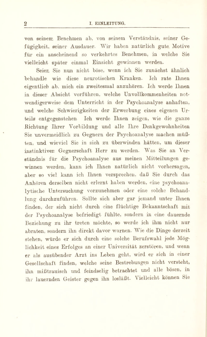 von seinem Benehmen ab, von seinem Verständnis, seiner Ge¬ fügigkeit, seiner Ausdauer. Wir haben natürlich gute. Motive für- ein anscheinend so verkehrtes Benehmen, in welche Sie vielleicht später einmal Einsicht gewinnen werden. Seien Sie nun nicht böse, wenn ich Sie zunächst ähnlich behandle wie diese neurotischen Kranken. Ich rate Ihnen eigentlich ab, mich ein zweitesmal anzuhören. Ich werde Ihnen in dieser Absicht vorführen, welche Unvollkommenheiten not¬ wendigerweise dem Unterricht in der Psychoanalyse anhaften, und welche Schwierigkeiten der Erwerbung eines eigenen Ur¬ teils entgegenstehen Ich werde Ihnen zeigen, w7ie die ganze .Richtung Ihrer Vorbildung und alle Ihre Denkgewohnheiten Sie unvermeidlich zu Gegnern der Psychoanalyse machen müß¬ ten. und wieviel Sie in sich zu überwinden hätten, um dieser instinktiver Gegnerschaft Herr zu werden. Was Sie an Ver¬ ständnis für die Psychoanalyse aus meinen Mitteilungen ge¬ winnen werden, kann ich Ihnen natürlich nicht Vorhersagen, aber so viel kann ich Ihnen versprechen, daß Sie durch das Anhören derselben nicht erlernt haben werden, eine psychoana¬ lytische Untersuchung vorzunehmen oder eine solche Behand¬ lung durchzuführen. Sollte sich aber gar jemand unter Ihnen finden, der sich nicht, durch eine flüchtige Bekanntschaft mit der Psychoanalyse befriedigt fühlte, sondern in eine dauernde Beziehung zu ihr treten möchte, so werde ich ihm nicht nur abraten, sondern ihn direkt davor warnen. Wie die Dinge derzeit stehen, würde er sich durch eine solche Berufswahl jede Mög¬ lichkeit eines Erfolges an einer Universität zerstören, und wenn er als ausübender Arzt ins Leben geht, wird er sich in einer Gesellschaft finden, welche seine Bestrebungen nicht versteht, ilin mißtrauisch und feindselig betrachtet und alle bösen, in ihr lauernden Geister gegen ihn losläßt. \ ielleicht können Sie