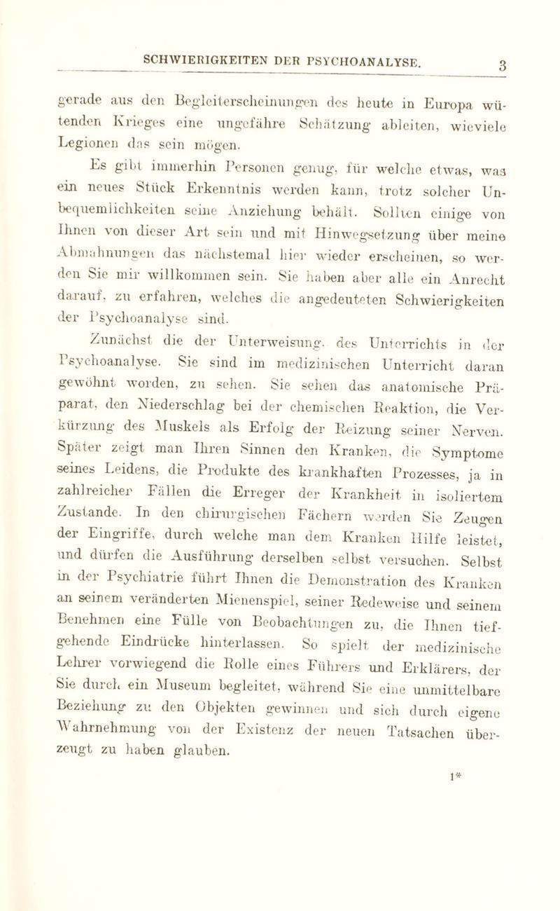gerade aus den Begleiterscheinungen des heute in Europa wü¬ tenden Krieges eine ungefähre Schätzung ableiten, wieviele Legionen dns sein mögen. Es gibt immerhin Personen genug, für welche etwas, was ein neues Stück Erkenntnis werden kann, trotz solcher Un¬ bequemlichkeiten seine Anziehung behält. Sollten einige von ihnen von dieser Art sein und mit Hinwegsetzung über meine Abmali nun gen das nächstemal liier wieder erscheinen, so wer¬ den Sie mir willkommen sein. Sie haben aber alle ein Anrecht darauf, zu erfahren, welches die angedeuteten Schwierigkeiten der Psychoanalyse sind. Zunächst die der Unterweisung, des Unterrichts in der Psychoanalyse. Sie sind im medizinischen Unterricht daran gewöhnt worden, zu sehen. Sie sehen das anatomische Prä¬ parat. den Niederschlag bei der chemischen Reaktion, die Ver¬ kürzung des Muskels als Erfolg der Reizung seiner Nerven. Später zeigt man Ihren Sinnen den Kranken, die Symptome seines Leidens, die Produkte des krankhaften Prozesses, ja in zahlreicher Fällen die Erreger der Krankheit in isoliertem Zustande. In den chirurgischen Fächern werden Sie Zeugen der Eingriffe, durch welche man dem Kranken Hilfe leistet, und dürfen die Ausführung derselben selbst versuchen. Selbst in der Psychiatrie führt Ihnen die Demonstration des Kranken an seinem veränderten Mienenspiel, seiner Redeweise und seinem Benehmen eine Fülle von Beobachtungen zu, die Ihnen tief¬ gehende Eindrücke hinterlassen. So spielt der medizinische Lehrer vorwiegend die Bolle eines Führers und Erkläre«, der Sie duich ein Museum begleitet, wahrend Sie eine unmittelbare Beziehung zu den Objekten gewinnen und sich durch eigene Wahrnehmung von der Existenz der neuen Tatsachen über¬ zeugt zu haben glauben. 1*