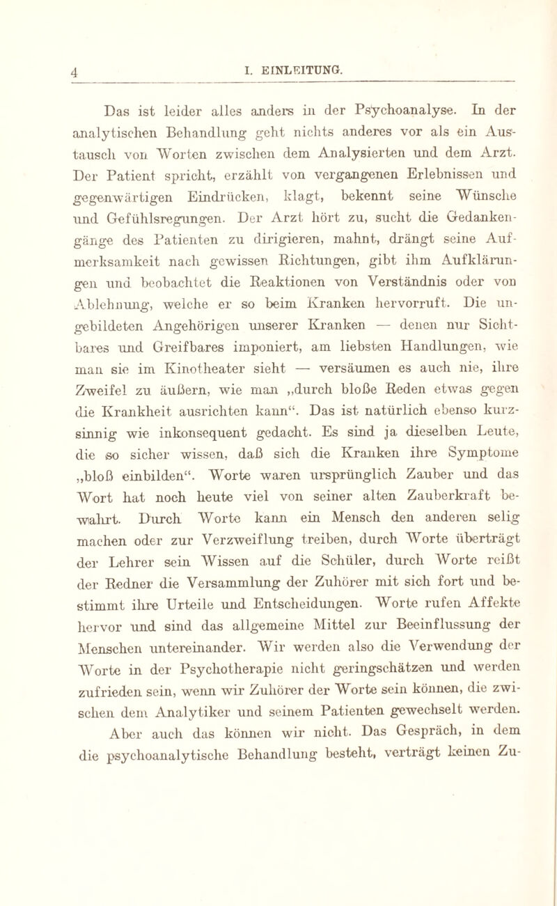 Das ist leider alles anders in der Psychoanalyse. In der analytischen Behandlung geht nichts anderes vor als ein Aus¬ tausch von Worten zwischen dem Analysierten und dem Arzt. Der Patient spricht, erzählt von vergangenen Erlebnissen und gegenwärtigen Eindrücken, klagt, bekennt seine Wünsche und Gefühlsregungen. Der Arzt hört zu, sucht die Gedanken¬ gänge des Patienten zu dirigieren, mahnt, drängt seine Auf¬ merksamkeit nach gewissen Richtungen, gibt ihm Aufklärun¬ gen und beobachtet die Reaktionen von Verständnis oder von Ablehnung, welche er so beim Kranken hervorruft. Die un¬ gebildeten Angehörigen unserer Kranken — denen nur Sicht¬ bares und Greifbares imponiert, am liebsten Handlungen, wie man sie im Kinotheater sieht — versäumen es auch nie, ihre Zweifel zu äußern, wie man ,,durch bloße Reden etwas gegen die Krankheit ausrichten kann“. Das ist natürlich ebenso kurz- sinnig wie inkonsequent gedacht. Es sind ja dieselben Leute, die so sicher wissen, daß sich die Kranken ihre Symptome „bloß einbilden“. Worte waren ursprünglich Zauber und das Wort hat noch heute viel von seiner alten Zauberkraft be¬ wahrt. Durch Worte kann ein Mensch den anderen selig machen oder zur Verzweiflung treiben, durch Worte überträgt der Lehrer sein Wissen auf die Schüler, durch Worte reißt der Redner die Versammlung der Zuhörer mit sich fort und be¬ stimmt ihre Urteile und Entscheidungen. Worte rufen Affekte hervor und sind das allgemeine Mittel zur Beeinflussung der Menschen untereinander. Wir werden also die Verwendung der Worte in der Psychotherapie nicht geringsc.hätzen und werden zufrieden sein, wenn wir Zuhörer der Worte sein können, die zwi¬ schen dem Analytiker und seinem Patienten gewechselt werden. Aber auch das können wir nicht. Das Gespräch, in dem die psychoanalytische Behandlung besteht, verträgt keinen Zu-