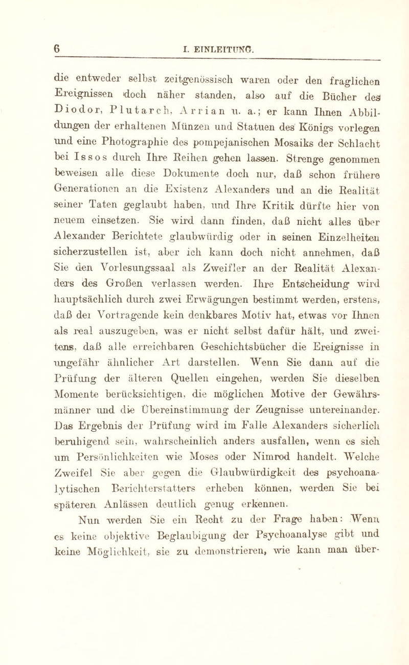 die entweder selbst zeitgenössisch waren oder den fraglichen Ereignissen doch näher standen, also auf die Bücher des Diodor, Plutarch, Arrian u. a.; er kann Urnen Abbil¬ dungen der erhaltenen Münzen und Statuen des Königs vorlegen und eine Photographie des pompejanisohen Mosaiks der Schlacht bei Issos durch Ihre Beihen gehen lassen. Strenge genommen beweisen alle diese Dokumente doch nur, daß schon frühere Generationen an die Existenz Alexanders und an die Realität seiner Taten geglaubt haben, und Ihre Kritik dürfte hier von neuem einsetzen. Sie wird dann finden, daß nicht alles über Alexander Berichtete glaubwürdig oder in seinen Einzelheiten sicherzustellen ist, aber ich kann doch nicht annehmen, daß Sie den Yorlesungssaal als Zweifler an der Realität Alexan¬ ders des Großen verlassen werden. Ihre Entscheidung wird hauptsächlich durch zwei Erwägungen bestimmt, werden, erstens, daß dei Vortragende kein denkbares Motiv hat, etwas vor Ihnen als real auszugeben, was er nicht selbst dafür hält, und zwei¬ tens. daß alle erreichbaren Geschichtsbücher die Ereignisse in ungefähr ähnlicher Art darstellen. Wenn Sie dann auf die Prüfung der älteren Quellen eingehen, werden Sie dieselben Momente berücksichtigen, die möglichen Motive der Gewährs¬ männer und die Übereinstimmung der Zeugnisse untereinander. Das Ergebnis der Prüfung wird im Falle Alexanders sicherlich beruhigend sein, wahrscheinlich anders ausfallen, wenn cs sich um Persönlichkeiten wie Moses oder Nimrod handelt. Welche Zweifel Sie aber gegen die Glaubwürdigkeit des psychoana¬ lytischen Berichterstatters erheben können, werden Sie bei späteren Anlässen deutlich genug erkennen. Nun werden Sie ein Recht zu der Frage haben: Wenn es keine objektive Beglaubigung der Psychoanalyse gibt und keine Möglichkeit, sie zu demonstrieren, wie kann man über-