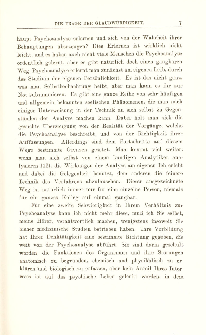 haupt Psychoanalyse erlernen und sich von der Wahrheit ihrer Behauptungen überzeugen? Dies Erlernen ist wirklich nicht leicht, und es haben auch nicht viele Menschen die Psychoanalyse ordentlich gelernt, aber es gibt natürlich doch einen gangbaren Weg. Psychoanalyse erlernt man zunächst am eigenen L+ub, durch das Studium der eigenen Persönlichkeit. Es ist das nicht ganz, was man Selbstbeobachtung heißt, aber man kann es ihr zur Not subsuinmieren. Es gibt eine ganze Reihe von sehr häutigen und allgemein bekannten seelischen Phänomenen, die man nach einiger Unterweisung in der Technik an sich selbst zu Gegen¬ ständen der Analyse machen kann. Dabei holt man sich die gesuchte Überzeugung von der Realität der Vorgänge, welche die Psychoanalyse beschreibt, und von der Richtigkeit ihrer Auffassungen. Allerdings sind dem Fortschritte auf diesem Wege bestimmte Grenzen gesetzt. Man kommt viel weiter, wenn man sich selbst von einem kundigen Analytiker ana¬ lysieren läßt, die Wirkungen der Analyse am eigenen Ich erlebt und dabei die Gelegenheit benützt, dem anderen die feinere Technik des Verfahrens abzulauschen. Dieser ausgezeichnete Weg ist natürlich immer nur für eine einzelne Person, niemals für ein ganzes Kolleg auf einmal gangbar. Für eine zweite Schwierigkeit in Ihrem Verhältnis zlir Psychoanalyse kann ich nicht mehr diese, muß ich Sie selbst, meine Hörer, verantwortlich machen, wenigstens insoweit Sie bisher medizinische Studien betrieben haben. Ihre Vorbildung hat Ihrer Denktätigkeit eine bestimmte Richtung gegeben, die weit vor. der Psychoanalyse abführt. Sie sind darin geschult worden, die Funktionen des Organismus und ihre Störungen anatomisch zu begründen, chemisch und physikalisch zu er¬ klären Und biologisch zu erfassen, aber kein Anteil Ihres Inter¬ esses ist auf das psychische Leben gelenkt worden, in dem