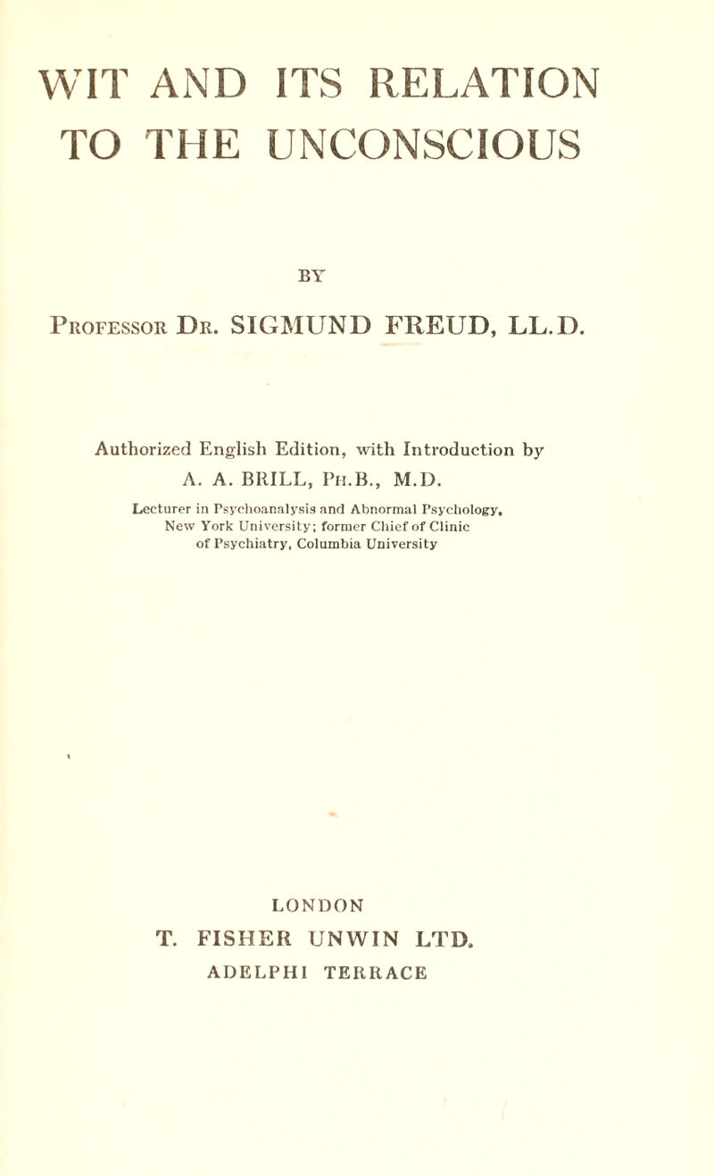 TO THE UNCONSCIOUS BY Professor Dr. SIGMUND FREUD, LL.D. Authorized English Edition, with Introduction by A. A. BRILL, Ph.B., M.D. Lecturer in Psychoanalysis and Abnormal Psychology, New York University; former Chief of Clinic of Psychiatry, Columbia University LONDON T. FISHER UNWIN LTD, ADELPHI TERRACE