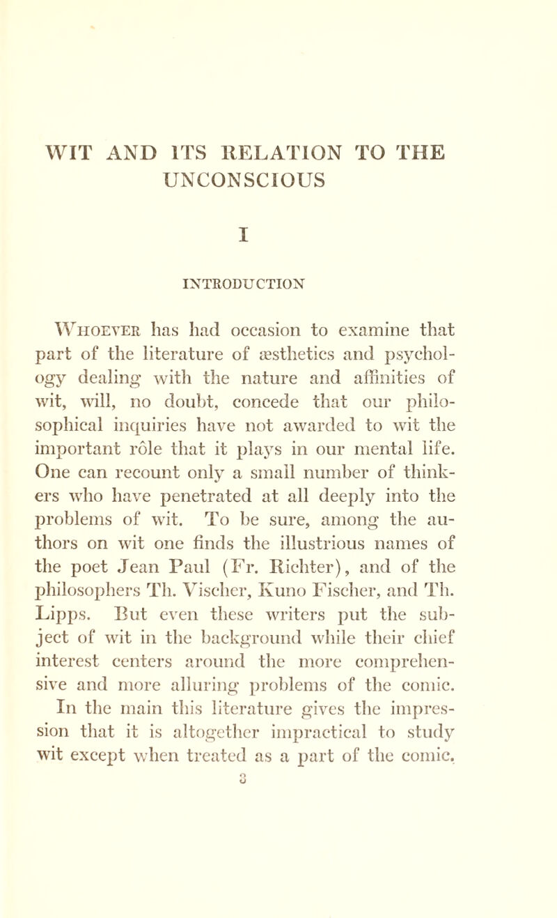 WIT AND ITS RELATION TO THE UNCONSCIOUS I INTRODUCTION Whoever has had occasion to examine that part of the literature of aesthetics and psychol¬ ogy dealing with the nature and affinities of wit, will, no doubt, concede that our philo¬ sophical inquiries have not awarded to wit the important role that it plays in our mental life. One can recount only a small number of think¬ ers who have penetrated at all deeply into the problems of wit. To be sure, among the au¬ thors on wit one finds the illustrious names of the poet Jean Paul (Fr. Richter), and of the philosophers Th. Vischer, Kuno Fischer, and Th. Lipps. But even these writers put the sub¬ ject of wit in the background while their chief interest centers around the more comprehen¬ sive and more alluring problems of the comic. In the main this literature gives the impres¬ sion that it is altogether impractical to study wit except when treated as a part of the comic.