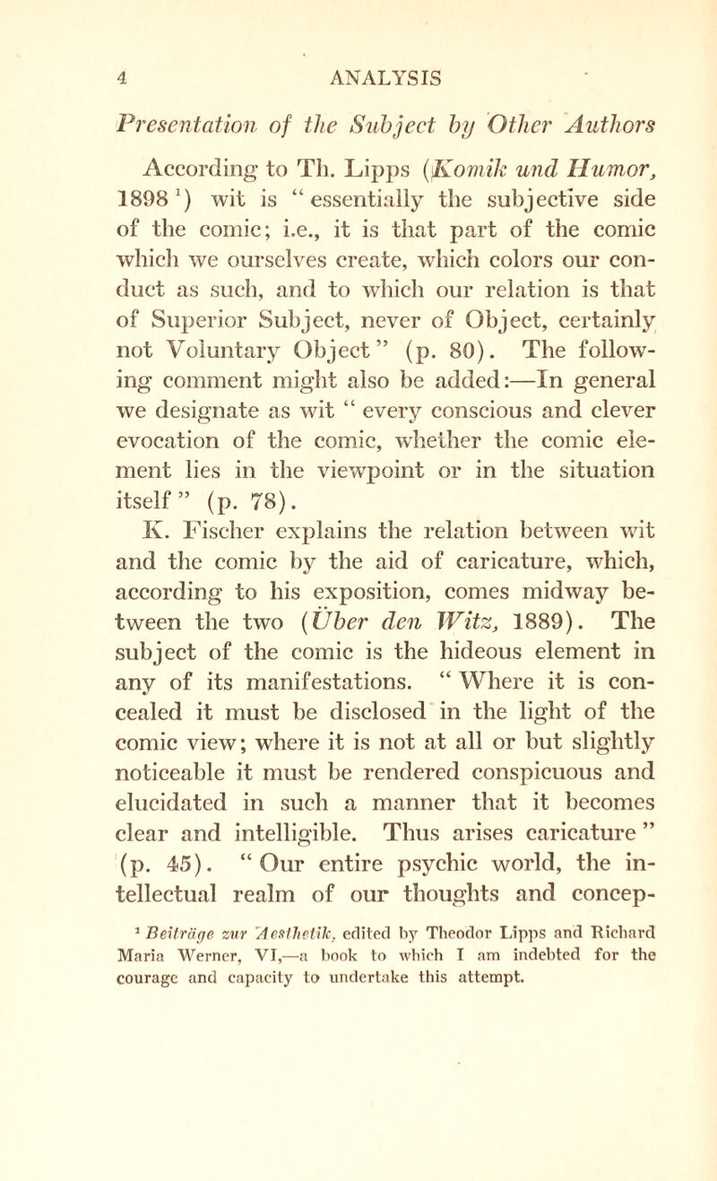 Presentation of the Subject by Other Authors According to Th. Lipps (Komik und Humor, 1898') wit is “essentially the subjective side of the comic; i.e., if is that part of the comic which we ourselves create, which colors our con¬ duct as such, and to which our relation is that of Superior Subject, never of Object, certainly not Voluntary Object” (p. 80). The follow¬ ing comment might also be added:—In general we designate as wit “ every conscious and clever evocation of the comic, whether the comic ele¬ ment lies in the viewpoint or in the situation itself” (p. 78). Iv. Fischer explains the relation between wit and the comic by the aid of caricature, which, according to his exposition, comes midway be¬ tween the two (Über den Witz, 1889). The subject of the comic is the hideous element in any of its manifestations. “ Where it is con¬ cealed it must be disclosed in the light of the comic view; where it is not at all or but slightly noticeable it must be rendered conspicuous and elucidated in such a manner that it becomes clear and intelligible. Thus arises caricature ” (p. 45). “Our entire psychic world, the in¬ tellectual realm of our thoughts and concep- 1 Beiträge zur AeMhetik, edited by Theodor Lipps and Richard Maria Werner, VI,—a book to which I am indebted for the courage and capacity to undertake this attempt.